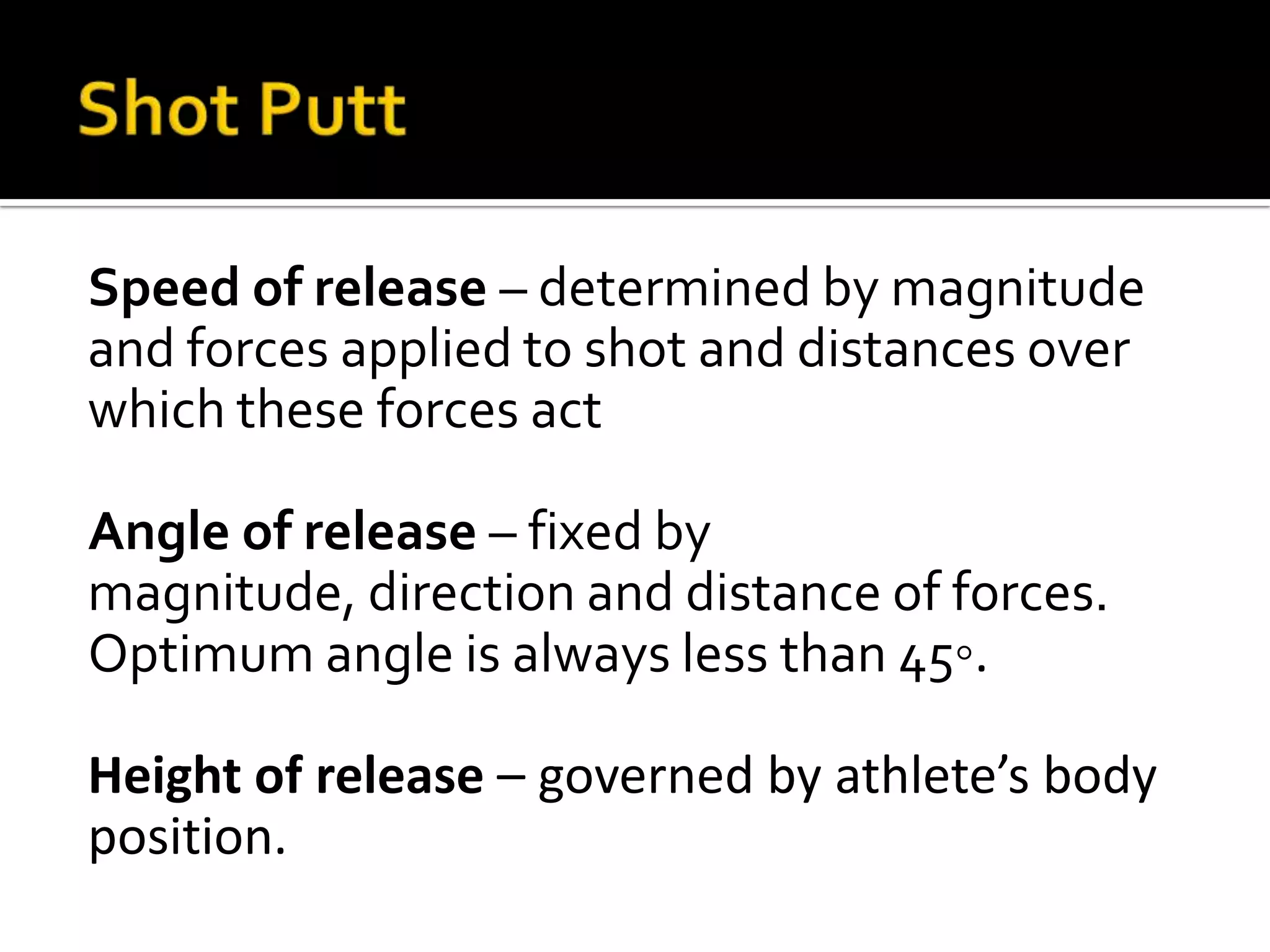 Speed of release – determined by magnitude
and forces applied to shot and distances over
which these forces act
Angle of release – fixed by
magnitude, direction and distance of forces.
Optimum angle is always less than 45◦.
Height of release – governed by athlete’s body
position.

 