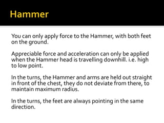 You can only apply force to the Hammer, with both feet
on the ground.
Appreciable force and acceleration can only be applied
when the Hammer head is travelling downhill. i.e. high
to low point.
In the turns, the Hammer and arms are held out straight
in front of the chest, they do not deviate from there, to
maintain maximum radius.
In the turns, the feet are always pointing in the same
direction.

 