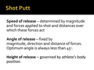 Speed of release – determined by magnitude
and forces applied to shot and distances over
which these forces act
Angle of release – fixed by
magnitude, direction and distance of forces.
Optimum angle is always less than 45◦.
Height of release – governed by athlete’s body
position.

 