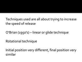 Techniques used are all about trying to increase
the speed of release
O’Brian (1950’s) – linear or glide technique
Rotational technique
Initial position very different, final position very
similar

 