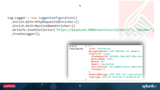 `
21
    Log.Logger  =  new  LoggerConfiguration()  
        .Enrich.With<HttpRequestIdEnricher>()  
        .Enrich.With<MachineNameEnricher>()  
        .WriteTo.EventCollector("https://mysplunk:8088/services/collector",  "mytoken")  
        .CreateLogger();
 