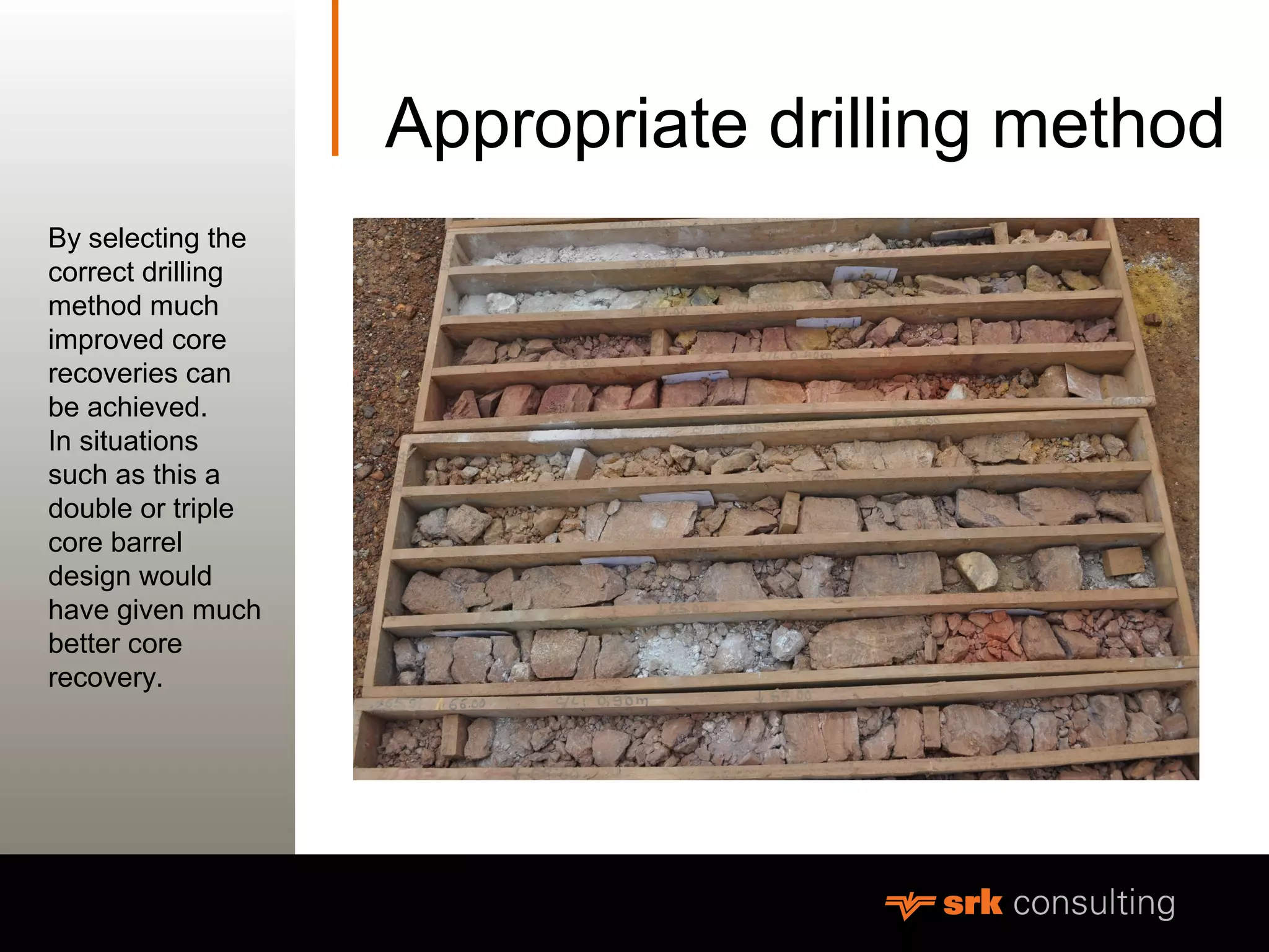 MeasurementAppropriate drilling method
By selecting the
correct drilling
method much
improved core
recoveries can
be achieved.
In situations
such as this a
double or triple
core barrel
design would
have given much
better core
recovery.
 