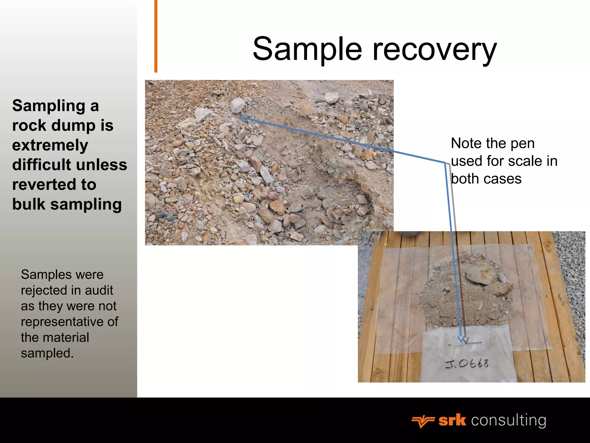 MeasurementSample recovery
Sampling a
rock dump is
extremely
difficult unless
reverted to
bulk sampling
Note the pen
used for scale in
both cases
Samples were
rejected in audit
as they were not
representative of
the material
sampled.
 