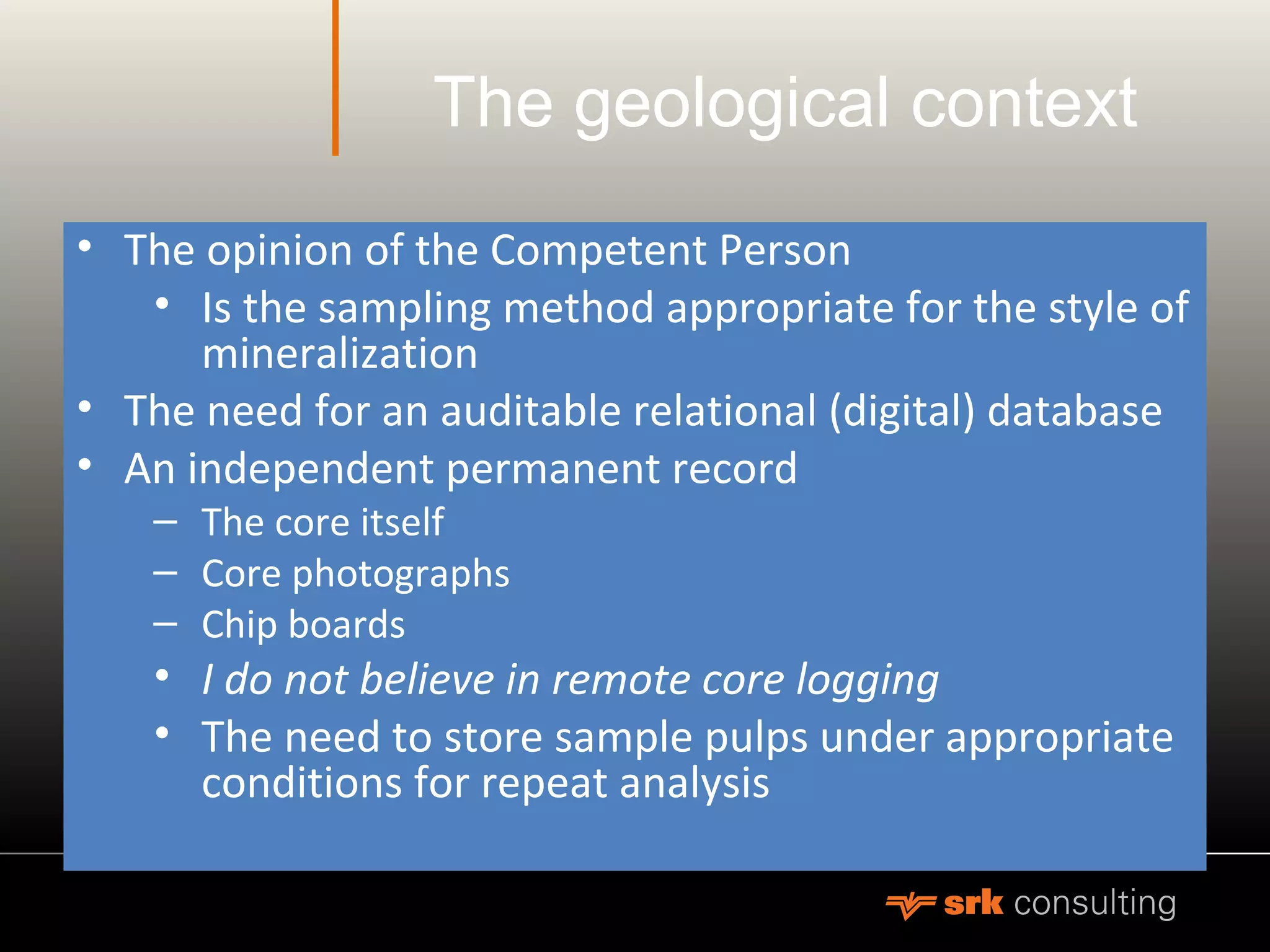 The geological context
• The opinion of the Competent Person
• Is the sampling method appropriate for the style of
mineralization
• The need for an auditable relational (digital) database
• An independent permanent record
– The core itself
– Core photographs
– Chip boards
• I do not believe in remote core logging
• The need to store sample pulps under appropriate
conditions for repeat analysis
 