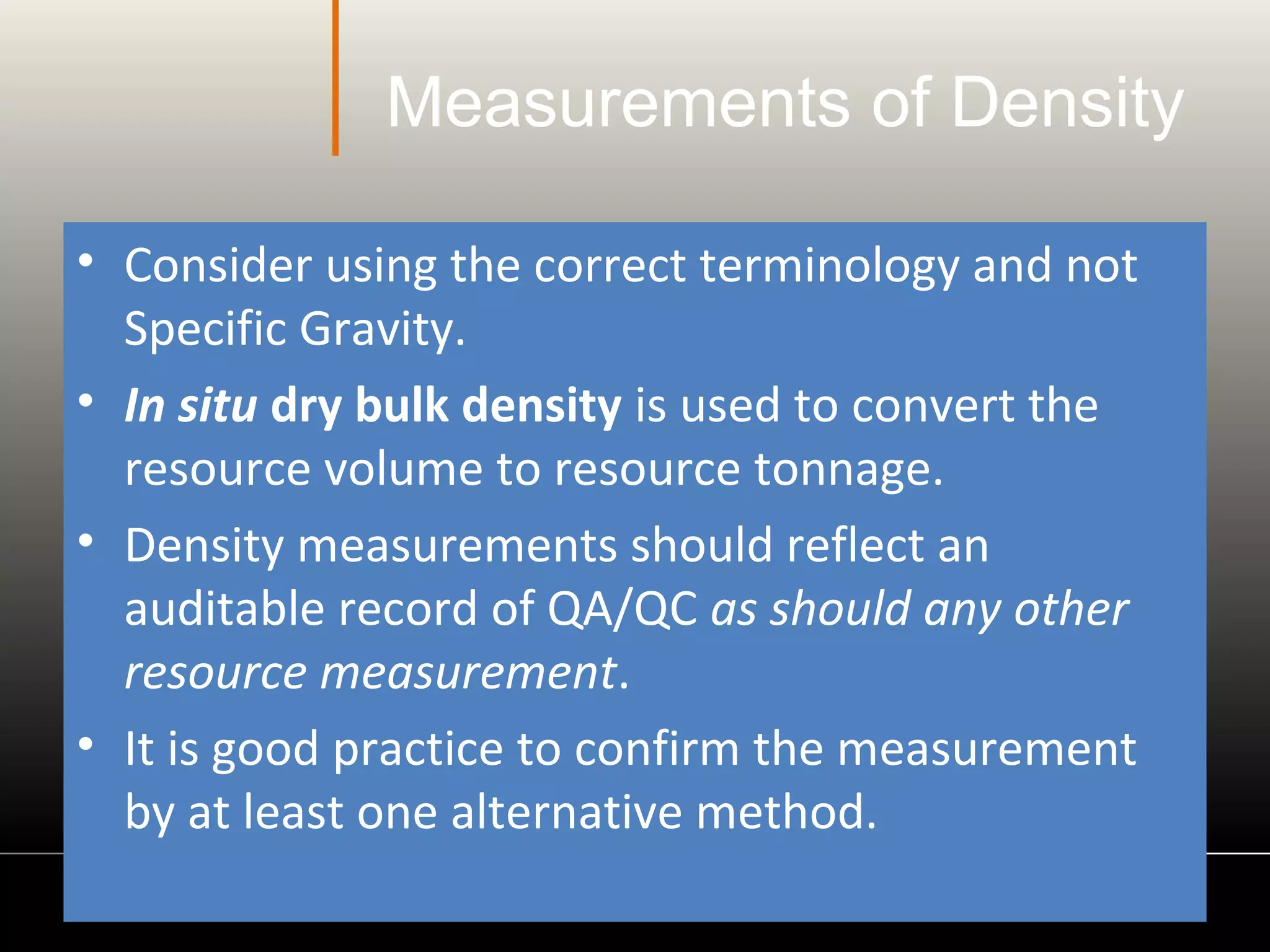 Measurements of Density
• Consider using the correct terminology and not
Specific Gravity.
• In situ dry bulk density is used to convert the
resource volume to resource tonnage.
• Density measurements should reflect an
auditable record of QA/QC as should any other
resource measurement.
• It is good practice to confirm the measurement
by at least one alternative method.
 