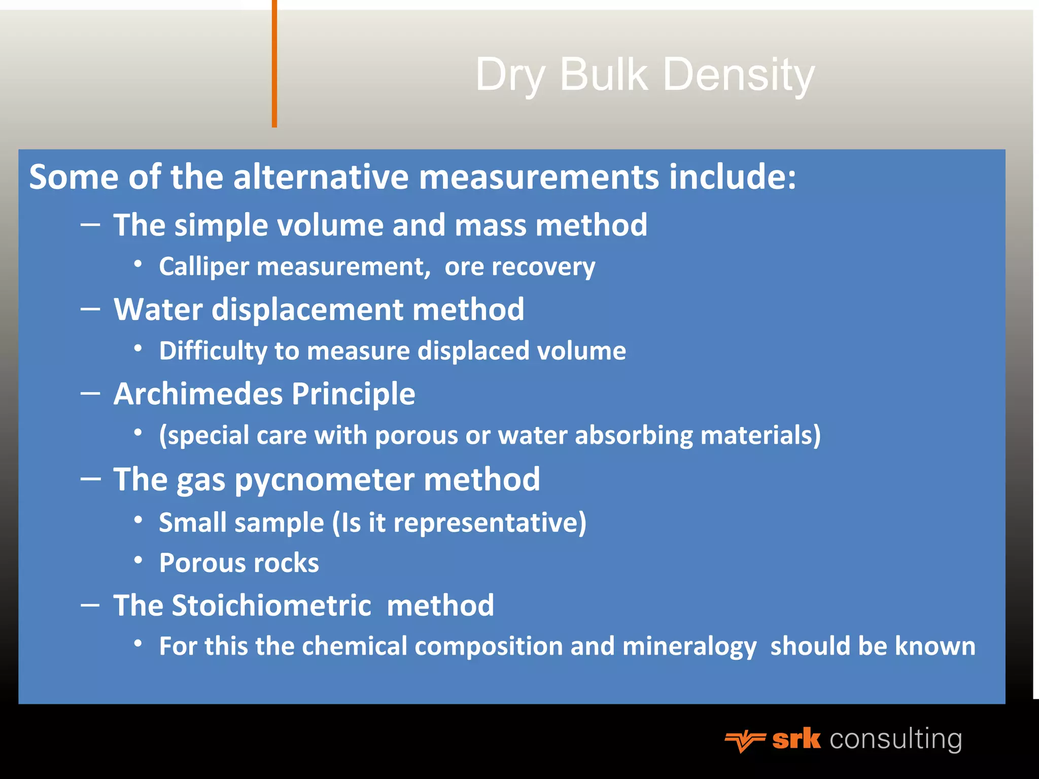 Dry Bulk Density
Some of the alternative measurements include:
– The simple volume and mass method
• Calliper measurement, ore recovery
– Water displacement method
• Difficulty to measure displaced volume
– Archimedes Principle
• (special care with porous or water absorbing materials)
– The gas pycnometer method
• Small sample (Is it representative)
• Porous rocks
– The Stoichiometric method
• For this the chemical composition and mineralogy should be known
 