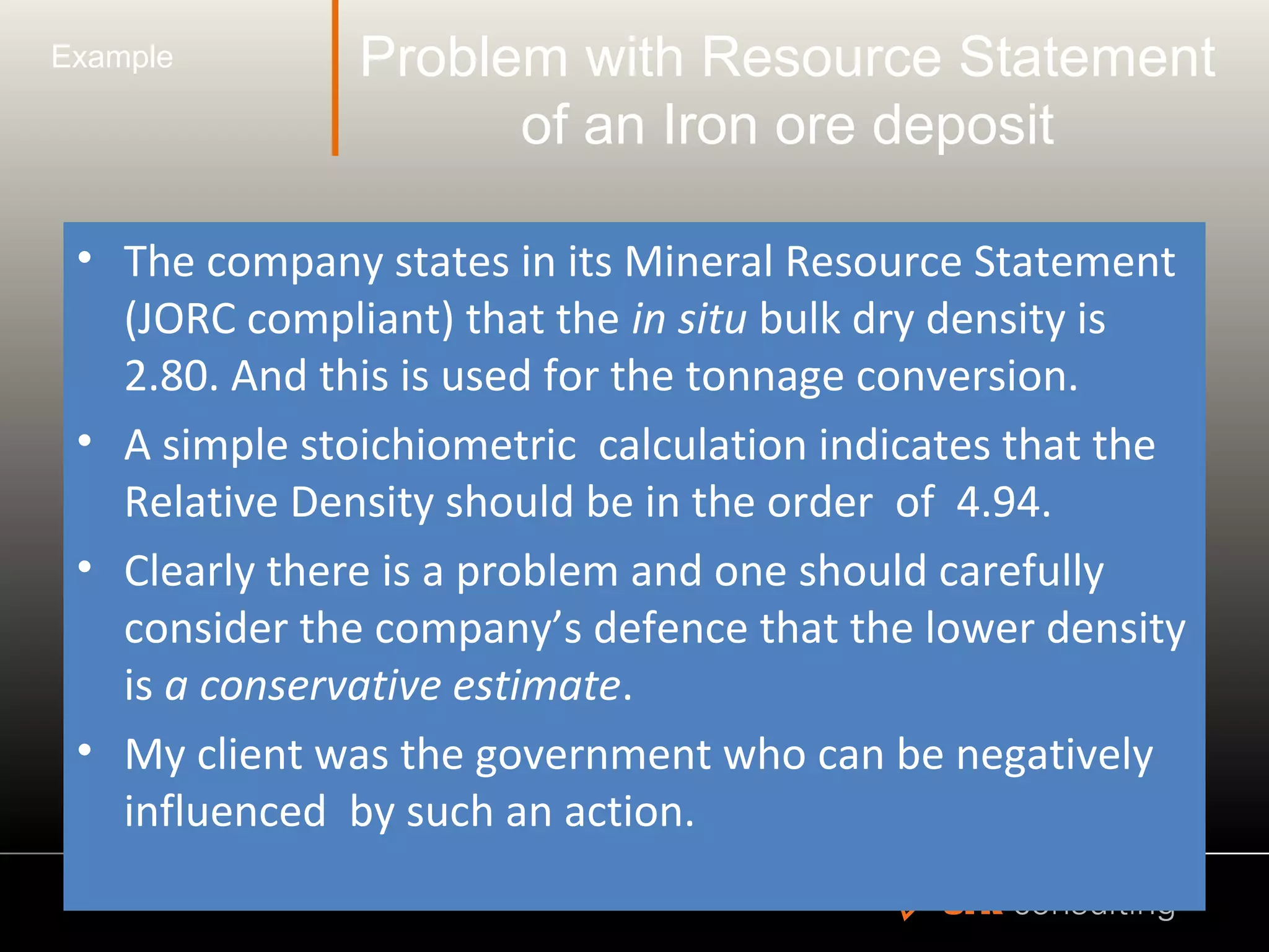 Problem with Resource Statement
of an Iron ore deposit
• The company states in its Mineral Resource Statement
(JORC compliant) that the in situ bulk dry density is
2.80. And this is used for the tonnage conversion.
• A simple stoichiometric calculation indicates that the
Relative Density should be in the order of 4.94.
• Clearly there is a problem and one should carefully
consider the company’s defence that the lower density
is a conservative estimate.
• My client was the government who can be negatively
influenced by such an action.
Example
 