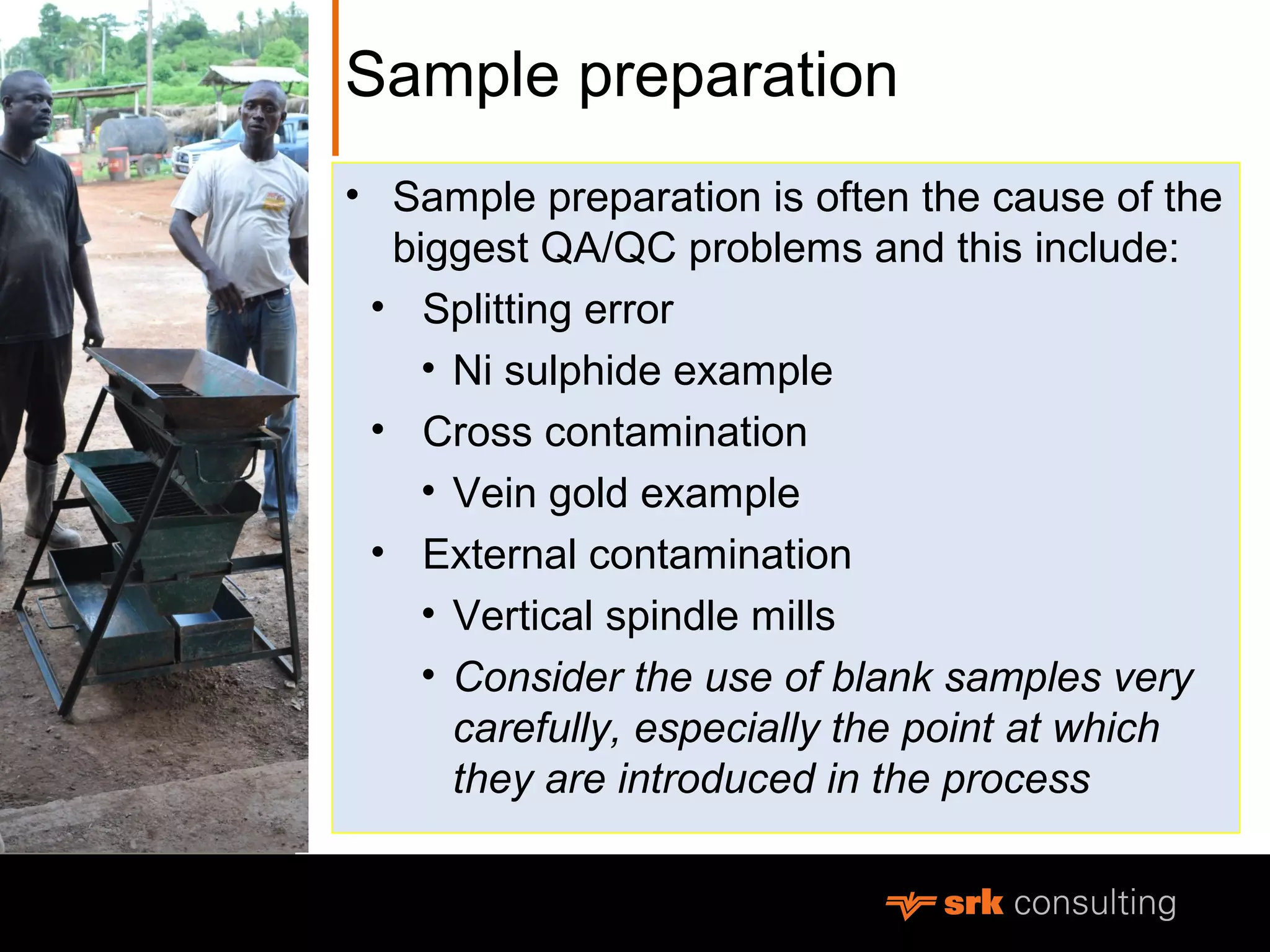 Sample preparation
• Sample preparation is often the cause of the
biggest QA/QC problems and this include:
• Splitting error
• Ni sulphide example
• Cross contamination
• Vein gold example
• External contamination
• Vertical spindle mills
• Consider the use of blank samples very
carefully, especially the point at which
they are introduced in the process
 