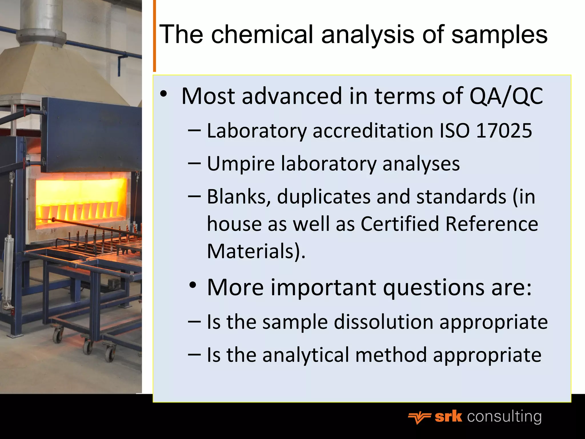 The chemical analysis of samples
• Most advanced in terms of QA/QC
– Laboratory accreditation ISO 17025
– Umpire laboratory analyses
– Blanks, duplicates and standards (in
house as well as Certified Reference
Materials).
• More important questions are:
– Is the sample dissolution appropriate
– Is the analytical method appropriate
 