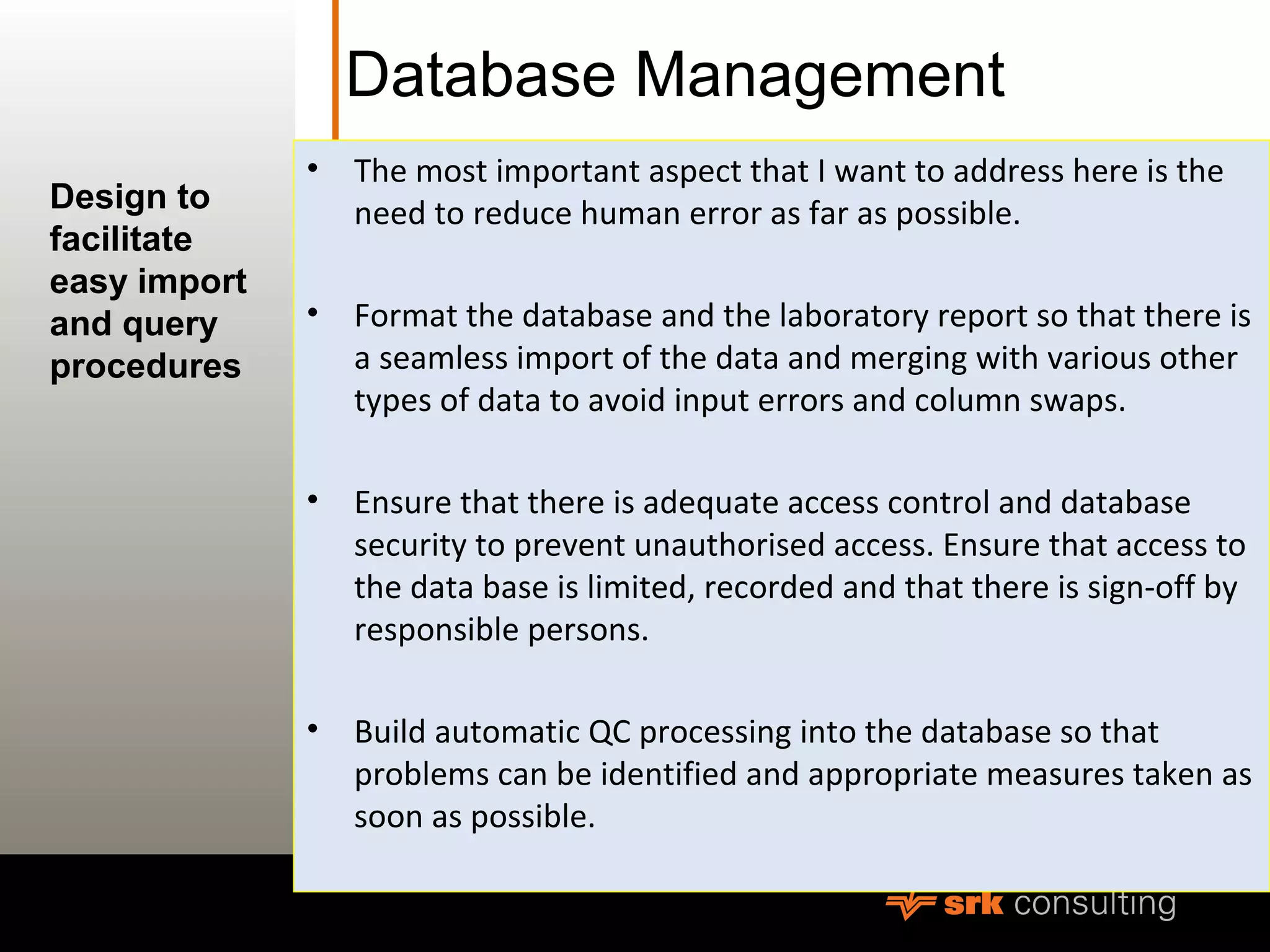 Database Management
• The most important aspect that I want to address here is the
need to reduce human error as far as possible.
• Format the database and the laboratory report so that there is
a seamless import of the data and merging with various other
types of data to avoid input errors and column swaps.
• Ensure that there is adequate access control and database
security to prevent unauthorised access. Ensure that access to
the data base is limited, recorded and that there is sign-off by
responsible persons.
• Build automatic QC processing into the database so that
problems can be identified and appropriate measures taken as
soon as possible.
Design to
facilitate
easy import
and query
procedures
 