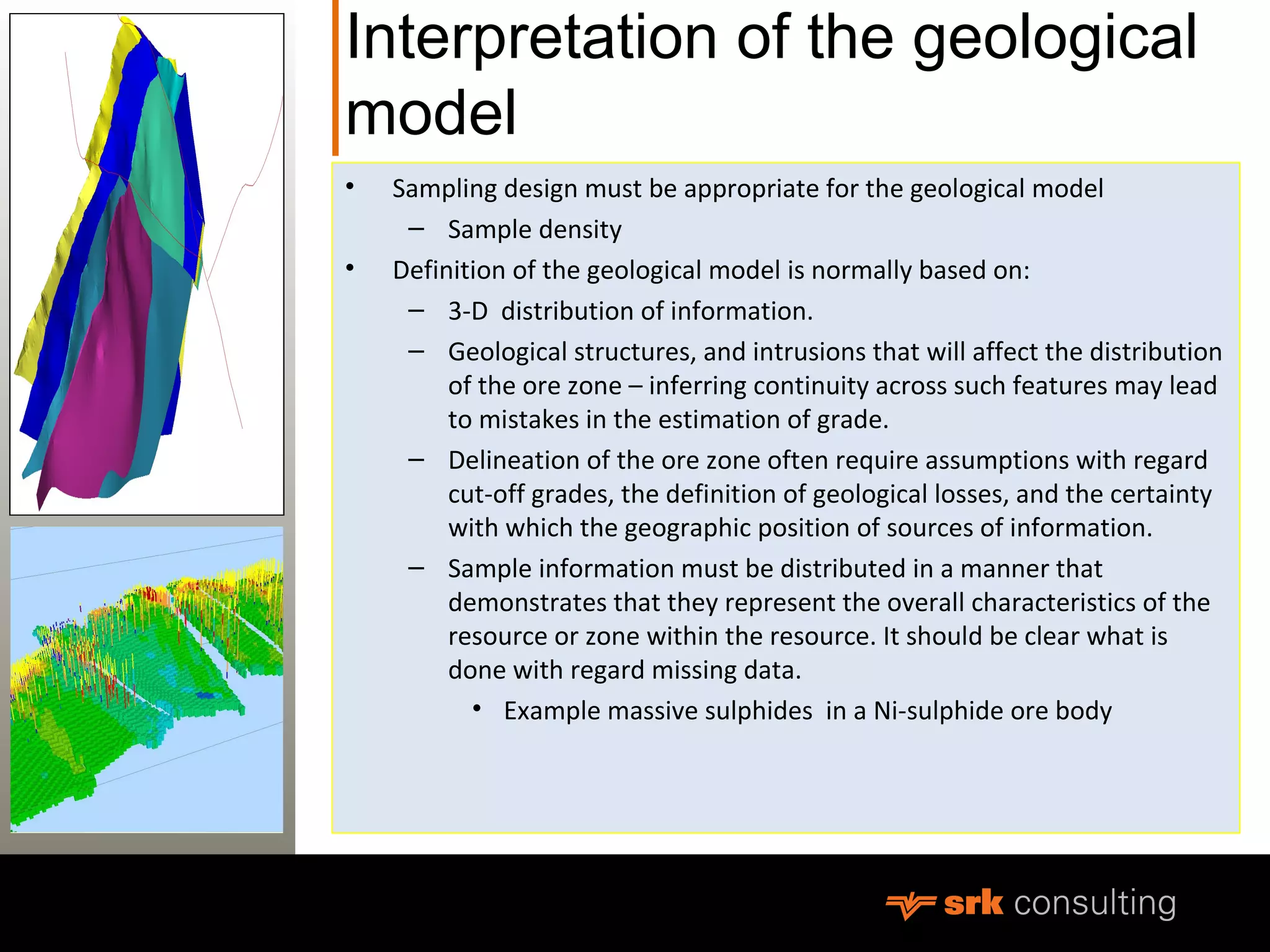 Interpretation of the geological
model
• Sampling design must be appropriate for the geological model
– Sample density
• Definition of the geological model is normally based on:
– 3-D distribution of information.
– Geological structures, and intrusions that will affect the distribution
of the ore zone – inferring continuity across such features may lead
to mistakes in the estimation of grade.
– Delineation of the ore zone often require assumptions with regard
cut-off grades, the definition of geological losses, and the certainty
with which the geographic position of sources of information.
– Sample information must be distributed in a manner that
demonstrates that they represent the overall characteristics of the
resource or zone within the resource. It should be clear what is
done with regard missing data.
• Example massive sulphides in a Ni-sulphide ore body
 