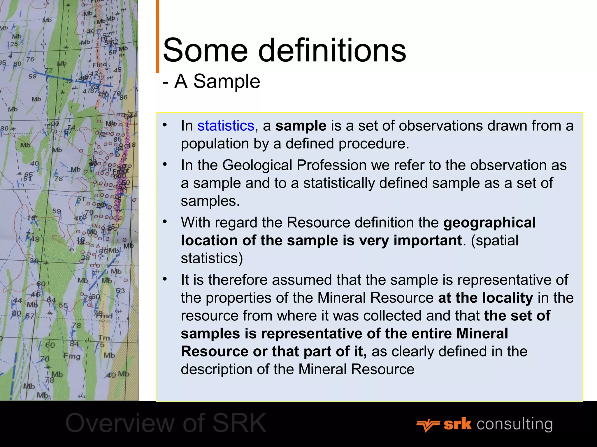 Some definitions
- A Sample
• In statistics, a sample is a set of observations drawn from a
population by a defined procedure.
• In the Geological Profession we refer to the observation as
a sample and to a statistically defined sample as a set of
samples.
• With regard the Resource definition the geographical
location of the sample is very important. (spatial
statistics)
• It is therefore assumed that the sample is representative of
the properties of the Mineral Resource at the locality in the
resource from where it was collected and that the set of
samples is representative of the entire Mineral
Resource or that part of it, as clearly defined in the
description of the Mineral Resource
 