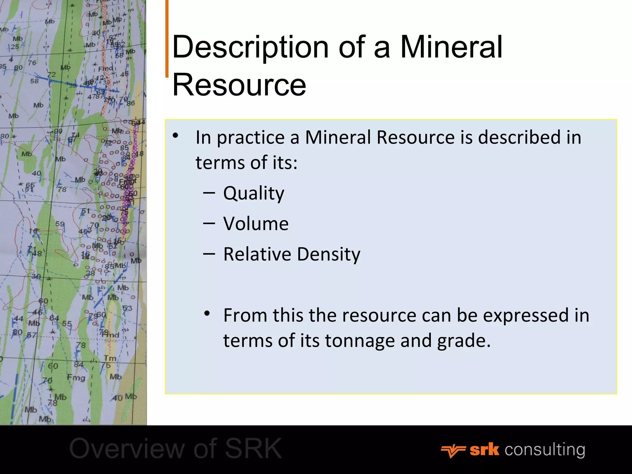 Description of a Mineral
Resource
• In practice a Mineral Resource is described in
terms of its:
– Quality
– Volume
– Relative Density
• From this the resource can be expressed in
terms of its tonnage and grade.
 