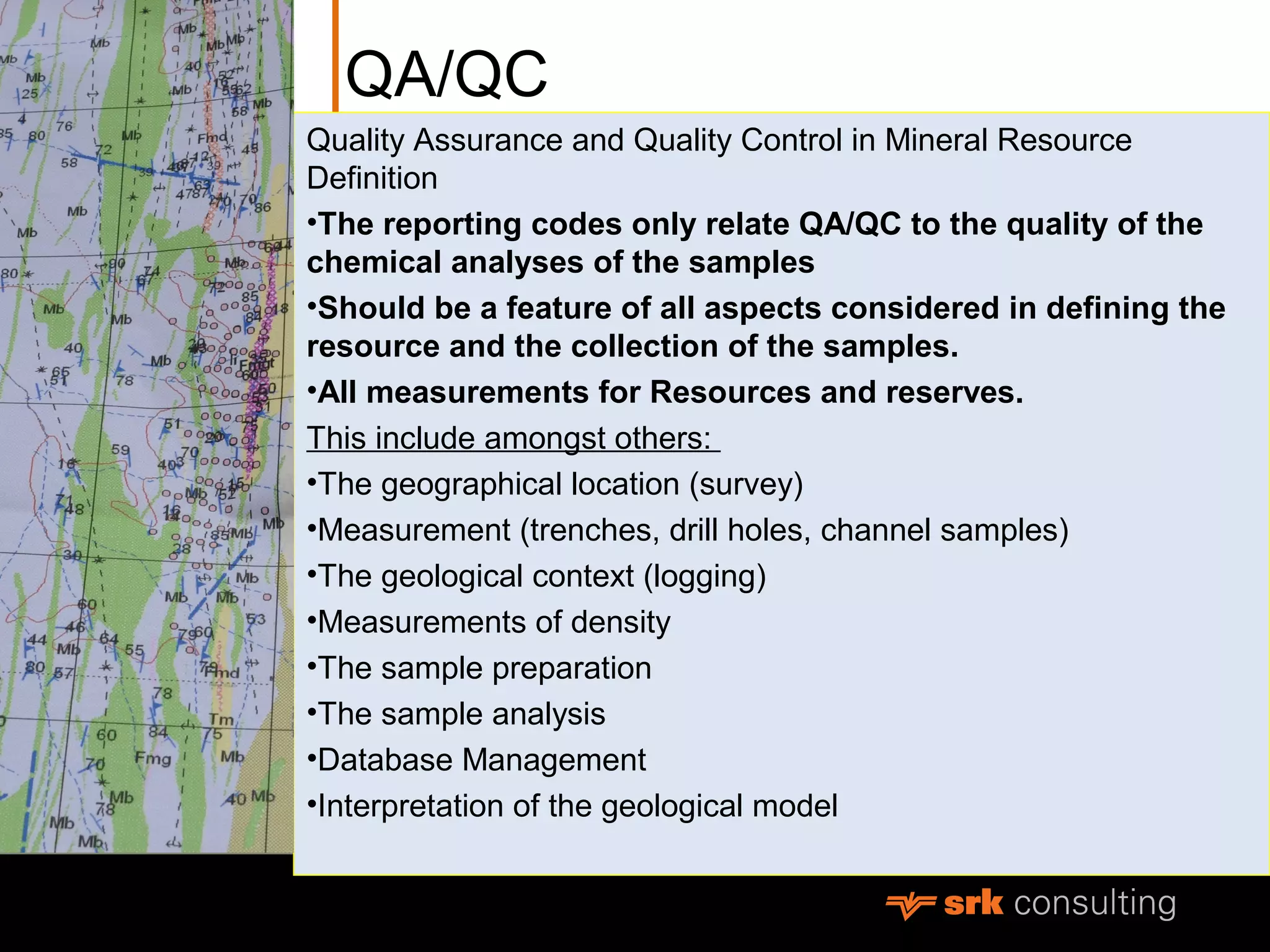 QA/QC
Quality Assurance and Quality Control in Mineral Resource
Definition
•The reporting codes only relate QA/QC to the quality of the
chemical analyses of the samples
•Should be a feature of all aspects considered in defining the
resource and the collection of the samples.
•All measurements for Resources and reserves.
This include amongst others:
•The geographical location (survey)
•Measurement (trenches, drill holes, channel samples)
•The geological context (logging)
•Measurements of density
•The sample preparation
•The sample analysis
•Database Management
•Interpretation of the geological model
 