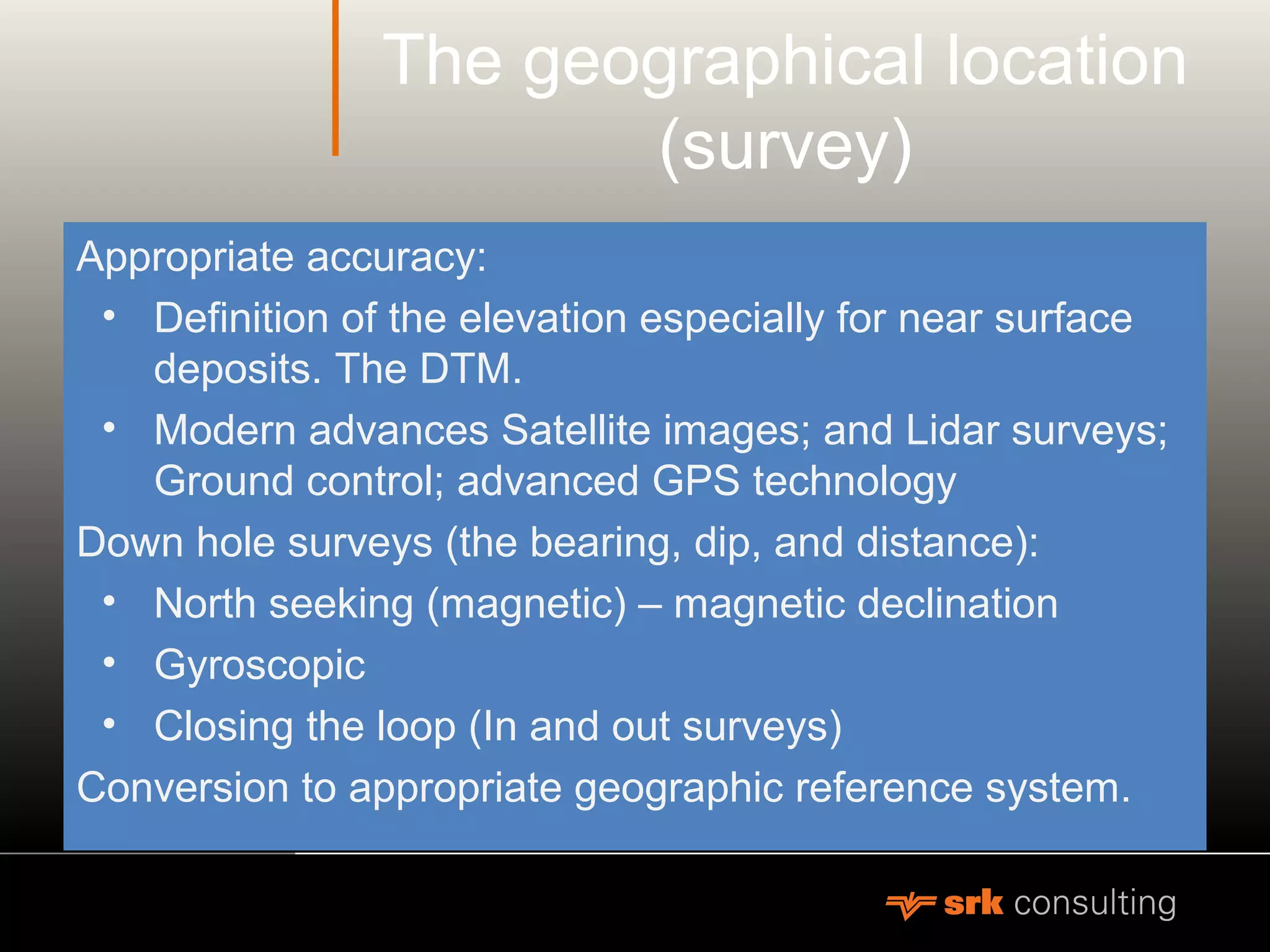 The geographical location
(survey)
Appropriate accuracy:
• Definition of the elevation especially for near surface
deposits. The DTM.
• Modern advances Satellite images; and Lidar surveys;
Ground control; advanced GPS technology
Down hole surveys (the bearing, dip, and distance):
• North seeking (magnetic) – magnetic declination
• Gyroscopic
• Closing the loop (In and out surveys)
Conversion to appropriate geographic reference system.
 