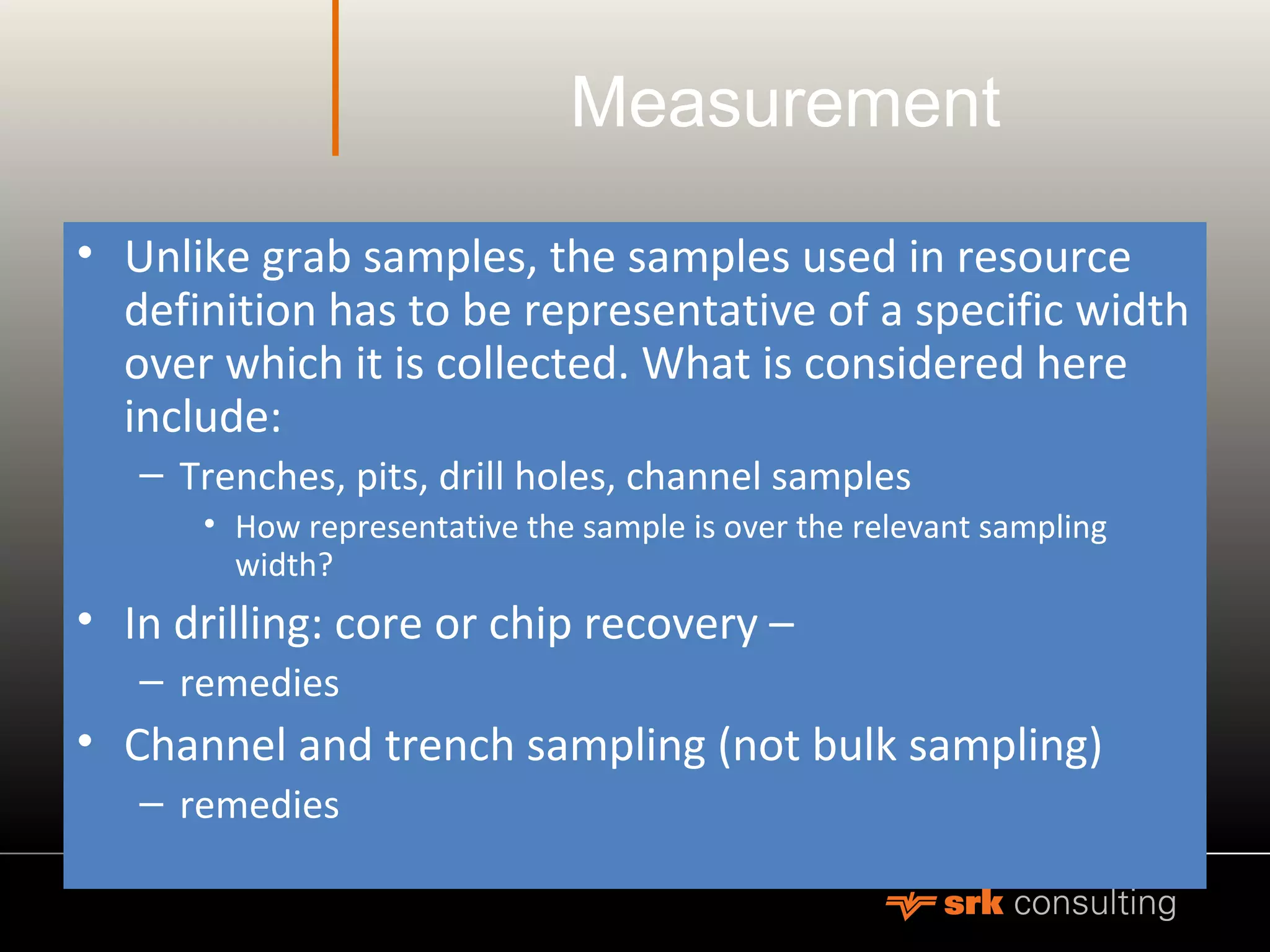 Measurement
• Unlike grab samples, the samples used in resource
definition has to be representative of a specific width
over which it is collected. What is considered here
include:
– Trenches, pits, drill holes, channel samples
• How representative the sample is over the relevant sampling
width?
• In drilling: core or chip recovery –
– remedies
• Channel and trench sampling (not bulk sampling)
– remedies
 