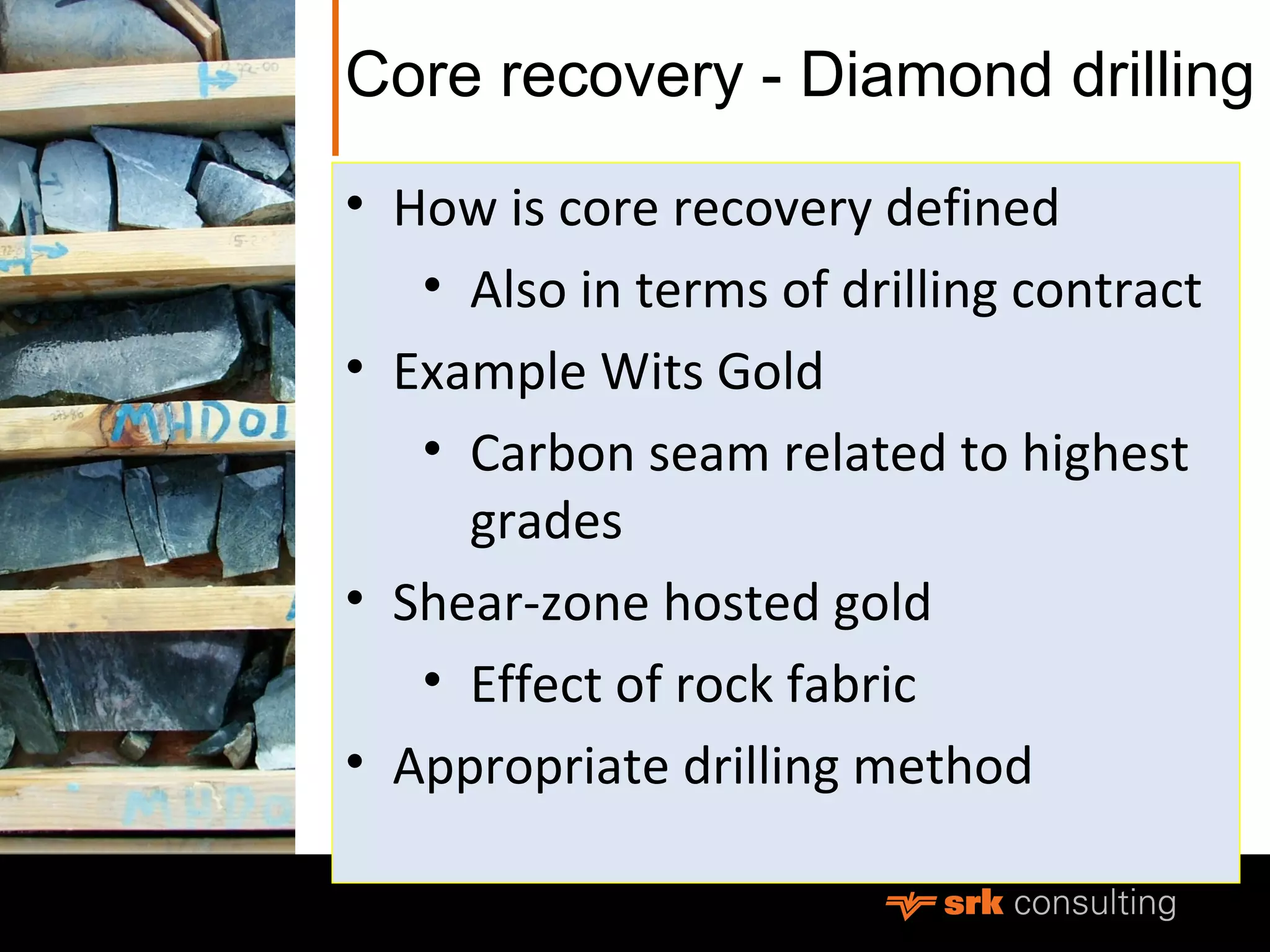 Core recovery - Diamond drilling
• How is core recovery defined
• Also in terms of drilling contract
• Example Wits Gold
• Carbon seam related to highest
grades
• Shear-zone hosted gold
• Effect of rock fabric
• Appropriate drilling method
 