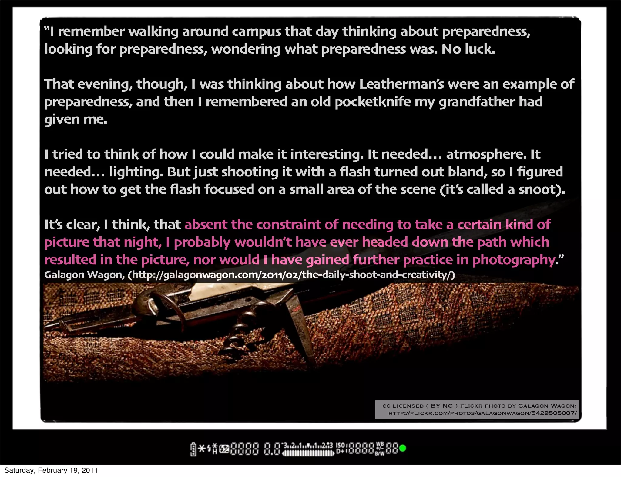 !I remember walking around campus that day thinking about preparedness'
           looking for preparedness' wondering what preparedness was" No luck"

           That evening' though' I was thinking about how Leatherman6s were an example of
           preparedness' and then I remembered an old pocketknife my grandfather had
           given me"

           I tried to think of how I could make it interesting" It needed… atmosphere" It
           needed… lighting" But just shooting it with a 4ash turned out bland' so I <gured
           out how to get the 4ash focused on a small area of the scene -it6s called a snoot/"

           It6s clear' I think' that absent the constraint of needing to take a certain kind of
           picture that night' I probably wouldn6t have ever headed down the path which
           resulted in the picture' nor would I have gained further practice in photography",
           Galagon Wagon' -http:00galagonwagon"com0$%..0%$0the+daily+shoot+and+creativity0/




                                                                            cc licensed ( BY NC ) flickr photo by Galagon Wagon:
                                                                             http://flickr.com/photos/galagonwagon/5429505007/




Saturday, February 19, 2011
 