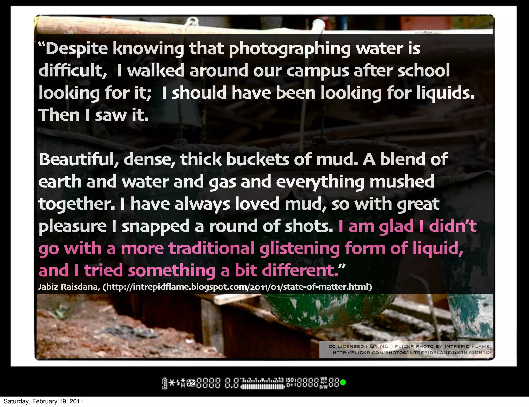 !Despite knowing that photographing water is
           di3cult' I walked around our campus a#er school
           looking for it; I should have been looking for liquids"
           Then I saw it"

           Beautiful' dense' thick buckets of mud" A blend of
           earth and water and gas and everything mushed
           together" I have always loved mud' so with great
           pleasure I snapped a round of shots" I am glad I didn6t
           go with a more traditional glistening form of liquid'
           and I tried something a bit di5erent",
           Jabiz Raisdana' -http:00intrepid4ame"blogspot"com0$%..0%.0state+of+matter"html/




                                                                               cc licensed ( BY NC ) flickr photo by Intrepid Flame:
                                                                                http://flickr.com/photos/intrepidflame/5348740810/




Saturday, February 19, 2011
 