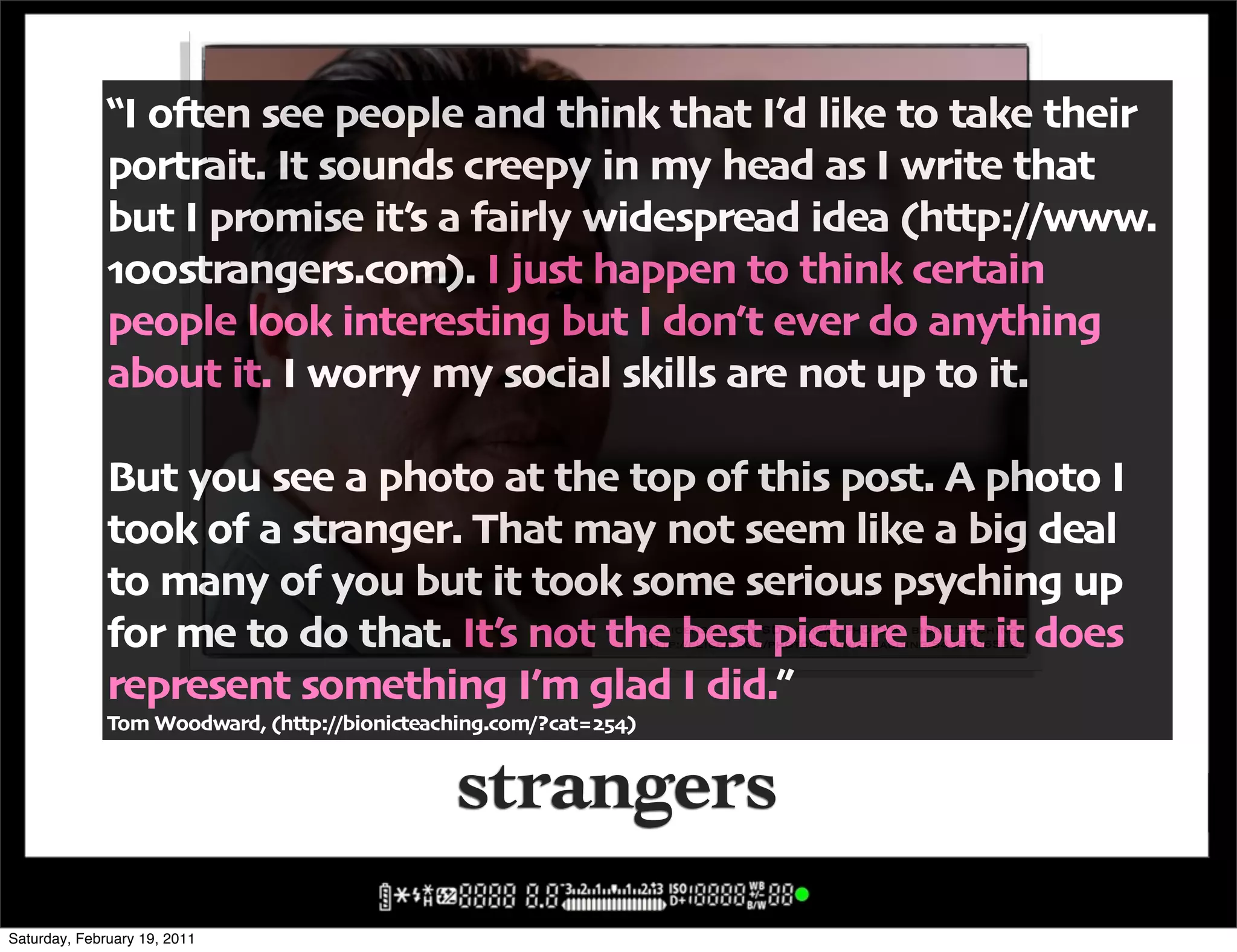 !I o#en see people and think that I6d like to take their
              portrait" It sounds creepy in my head as I write that
              but I promise it6s a fairly widespread idea -http:00www"
              .%%strangers"com/" I just happen to think certain
              people look interesting but I don6t ever do anything
              about it" I worry my social skills are not up to it"

              But you see a photo at the top of this post" A photo I
              took of a stranger" That may not seem like a big deal
              to many of you but it took some serious psyching up
              for me to do that" It6s not the best picture but it does
                                                                   cc licensed ( BY SD ) flickr photo by bionicteaching:
                                                                   http://flickr.com/photos/bionicteaching/5436986582/


              represent something I6m glad I did",
              Tom Woodward' -http:00bionicteaching"com0?cat=$>9/


                                               strangers
Saturday, February 19, 2011
 