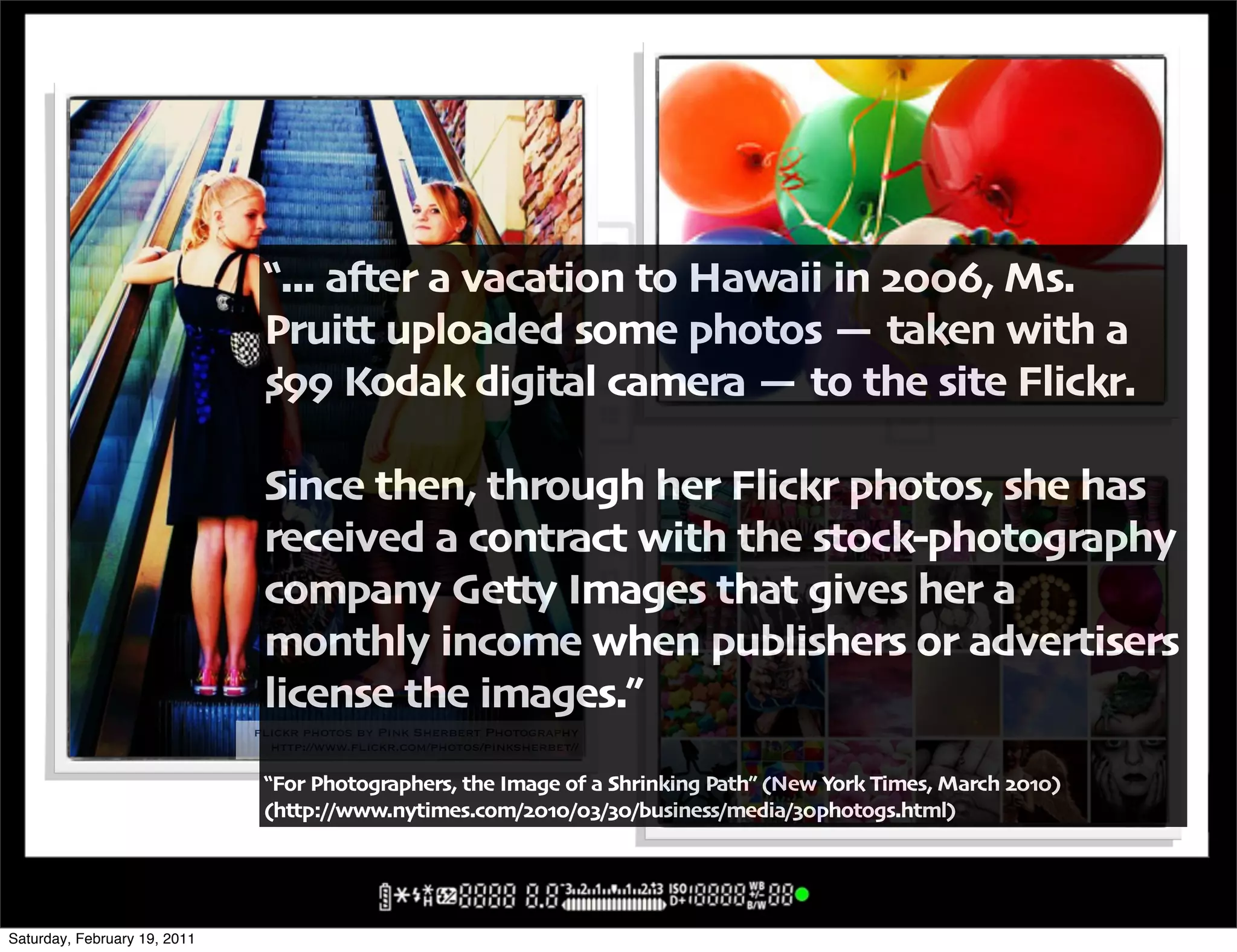 !""" a#er a vacation to Hawaii in $%%&' Ms"
                               Pruitt uploaded some photos ( taken with a
                               )** Kodak digital camera ( to the site Flickr"

                               Since then' through her Flickr photos' she has
                               received a contract with the stock+photography
                               company Getty Images that gives her a
                               monthly income when publishers or advertisers
                               license the images",
                              flickr photos by Pink Sherbert Photography
                                http://www.flickr.com/photos/pinksherbet//

                               !For Photographers' the Image of a Shrinking Path, -New York Times' March $%.%/
                               -http:00www"nytimes"com0$%.%0%101%0business0media01%photogs"html/




Saturday, February 19, 2011
 