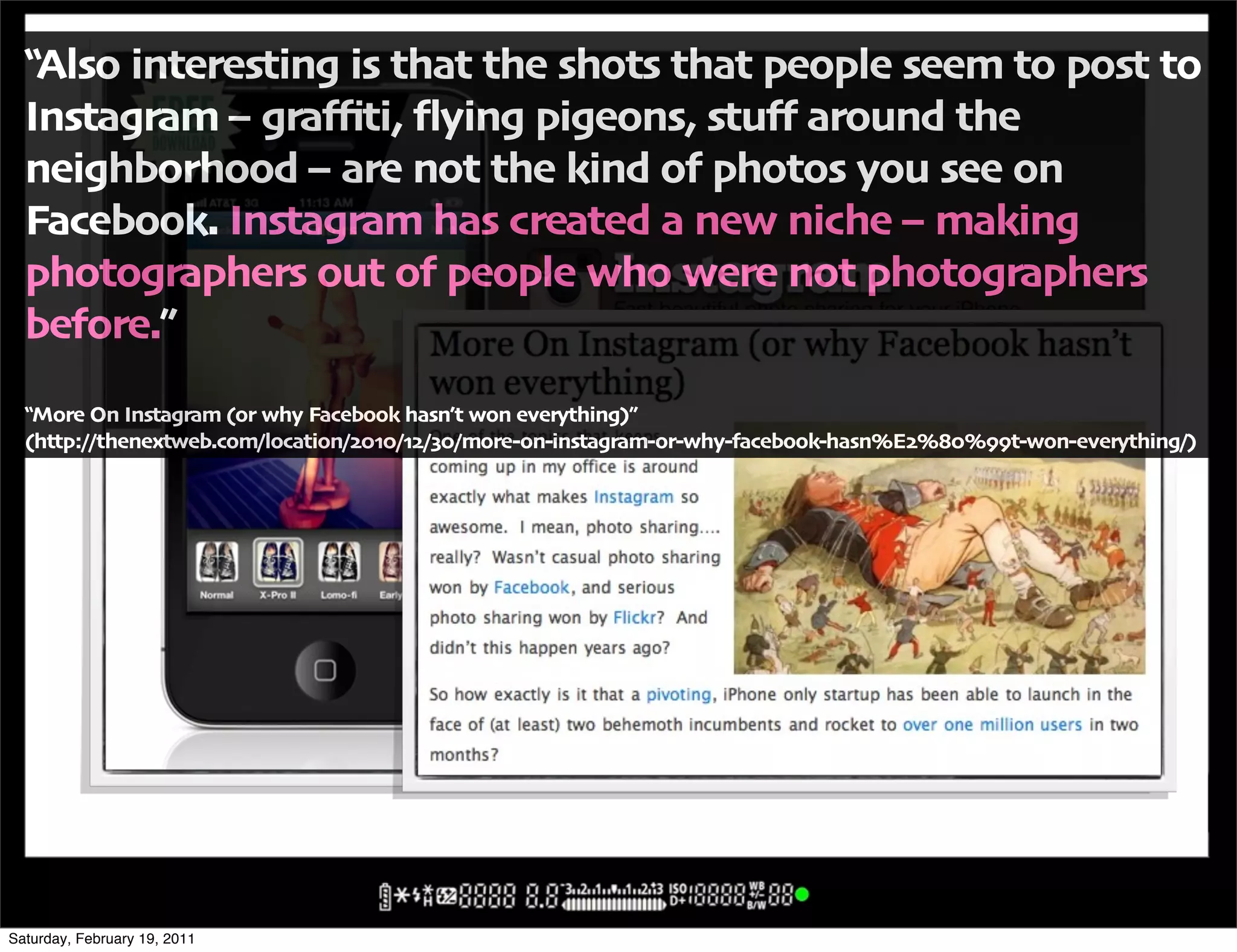 !Also interesting is that the shots that people seem to post to
  Instagram 2 gra3ti' 4ying pigeons' stu5 around the
  neighborhood 2 are not the kind of photos you see on
  Facebook" Instagram has created a new niche 2 making
  photographers out of people who were not photographers
  before",
  !More On Instagram -or why Facebook hasn6t won everything/,
  -http:00thenextweb"com0location0$%.%0.$01%0more+on+instagram+or+why+facebook+hasn7E$78%7**t+won+everything0/




Saturday, February 19, 2011
 