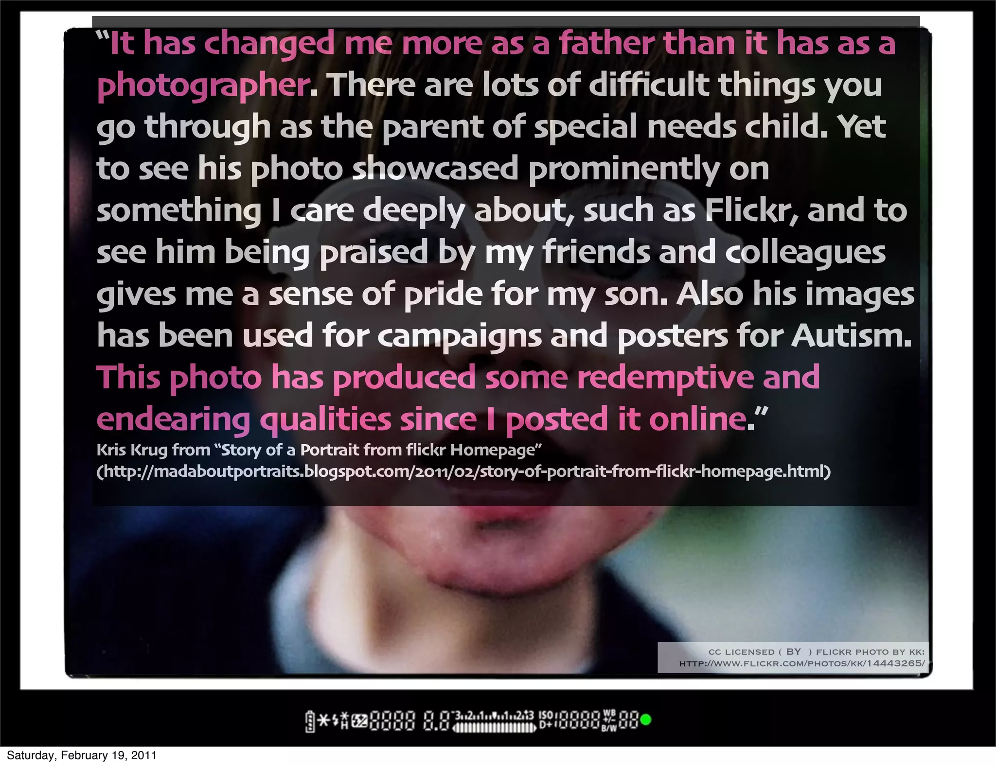 !It has changed me more as a father than it has as a
               photographer" There are lots of di3cult things you
               go through as the parent of special needs child" Yet
               to see his photo showcased prominently on
               something I care deeply about' such as Flickr' and to
               see him being praised by my friends and colleagues
               gives me a sense of pride for my son" Also his images
               has been used for campaigns and posters for Autism"
               This photo has produced some redemptive and
               endearing qualities since I posted it online",
               Kris Krug from !Story of a Portrait from 4ickr Homepage,
               -http:00madaboutportraits"blogspot"com0$%..0%$0story+of+portrait+from+4ickr+homepage"html/




                                                                                           cc licensed ( BY ) flickr photo by kk:
                                                                                      http://www.flickr.com/photos/kk/14443265/




Saturday, February 19, 2011
 