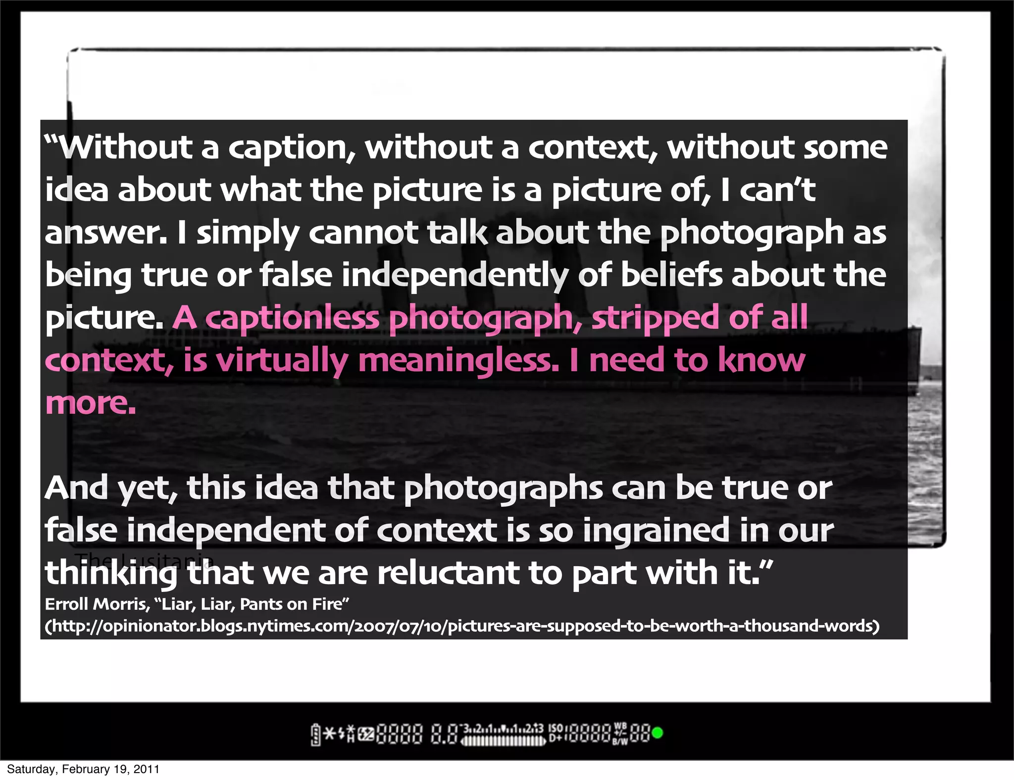 !Without a caption' without a context' without some
      idea about what the picture is a picture of' I can6t
      answer" I simply cannot talk about the photograph as
      being true or false independently of beliefs about the
      picture" A captionless photograph' stripped of all
      context' is virtually meaningless" I need to know
      more"

      And yet' this idea that photographs can be true or
      false independent of context is so ingrained in our
        The Lusitania
      thinking that we are reluctant to part with it",
      Erroll Morris' !Liar' Liar' Pants on Fire,
      -http:00opinionator"blogs"nytimes"com0$%%:0%:0.%0pictures+are+supposed+to+be+worth+a+thousand+words/




Saturday, February 19, 2011
 