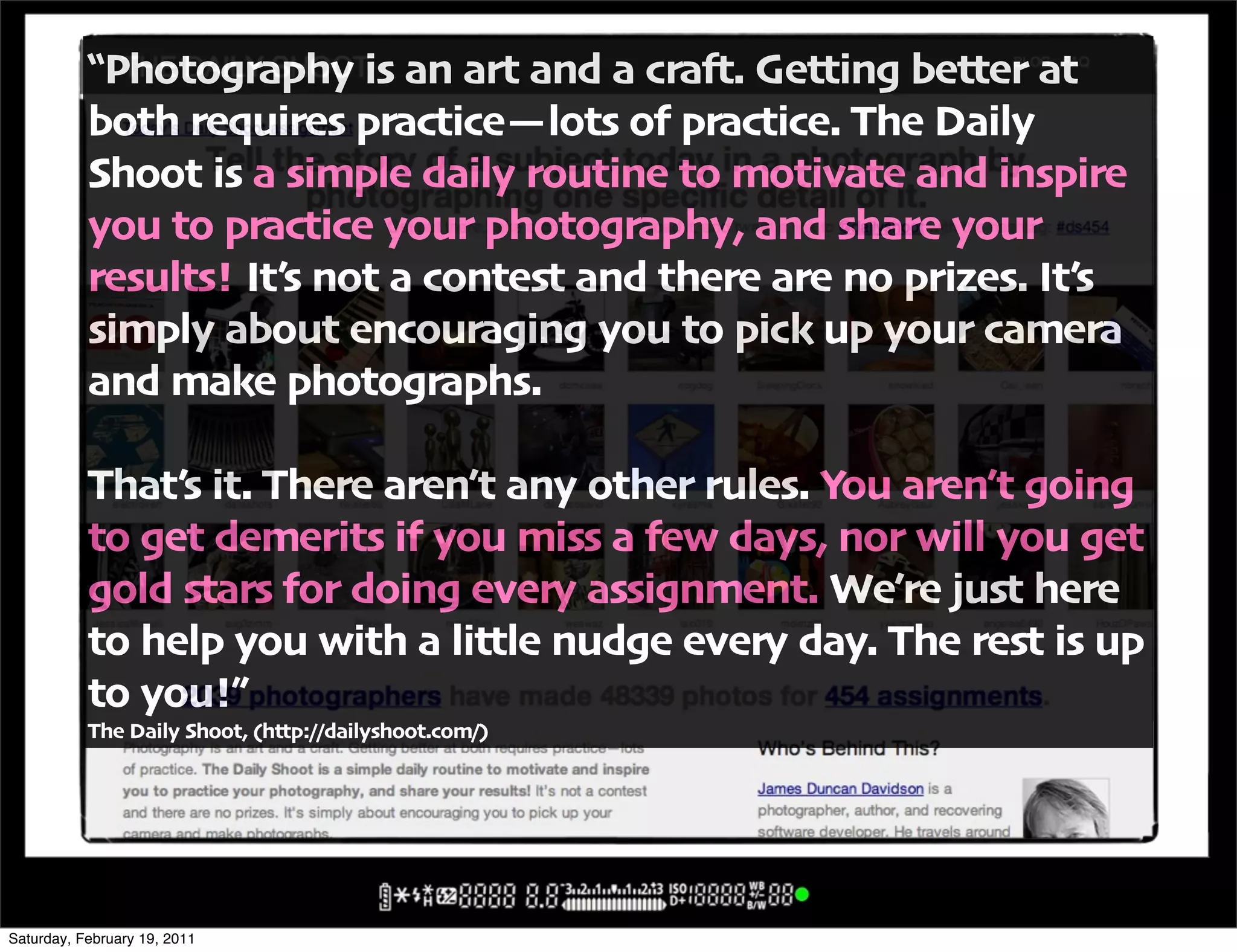 !Photography is an art and a cra#" Getting better at
           both requires practice(lots of practice" The Daily
           Shoot is a simple daily routine to motivate and inspire
           you to practice your photography' and share your
           results! It6s not a contest and there are no prizes" It6s
           simply about encouraging you to pick up your camera
           and make photographs"

           That6s it" There aren6t any other rules" You aren6t going
           to get demerits if you miss a few days' nor will you get
           gold stars for doing every assignment" We6re just here
           to help you with a little nudge every day" The rest is up
           to you!,
           The Daily Shoot' -http:00dailyshoot"com0/




Saturday, February 19, 2011
 