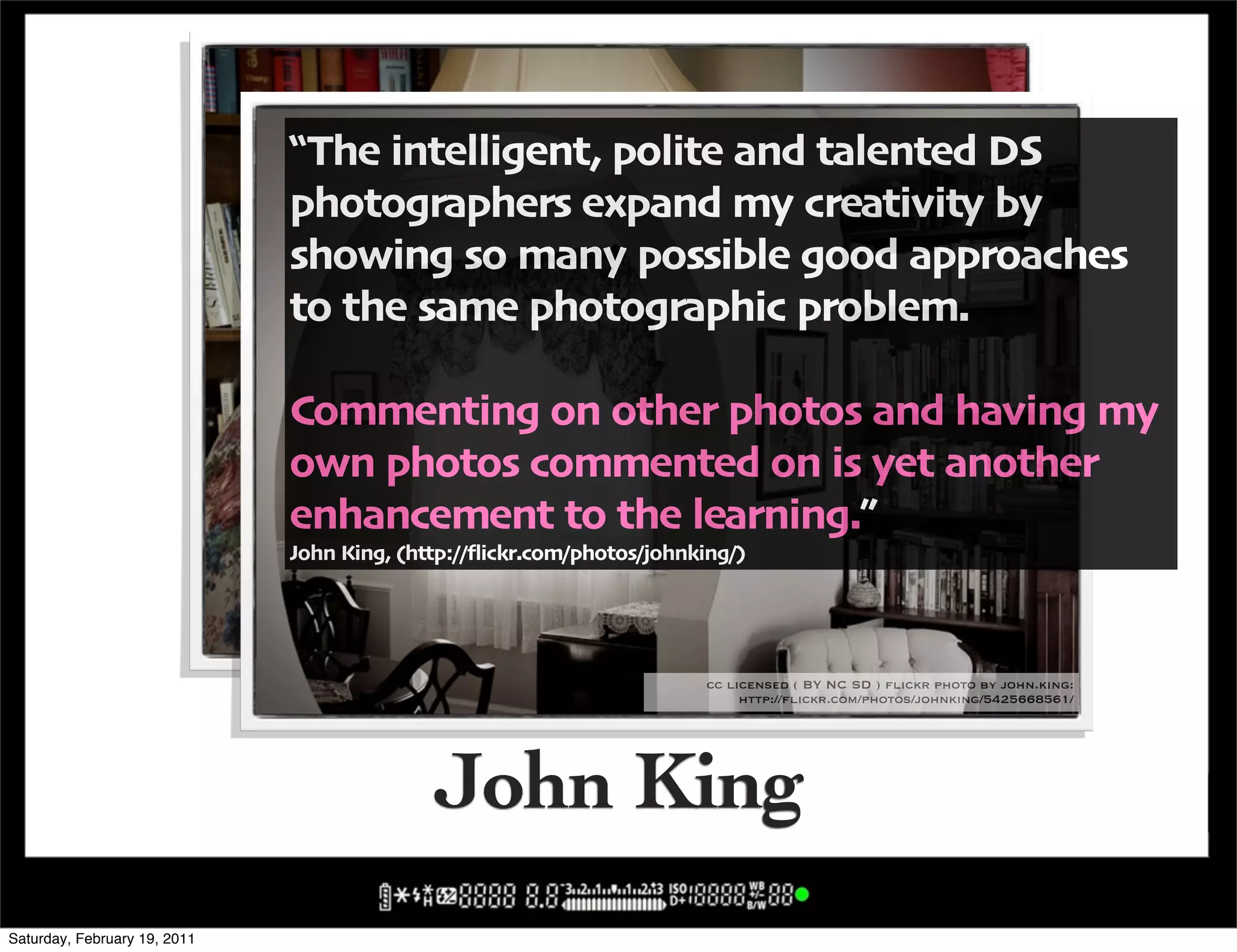 !The intelligent' polite and talented DS
                              photographers expand my creativity by
                              showing so many possible good approaches
                              to the same photographic problem"

                              Commenting on other photos and having my
                              own photos commented on is yet another
                              enhancement to the learning",
                              John King' -http:004ickr"com0photos0johnking0/


                                                                  cc licensed ( BY NC SD ) flickr photo by john.king:
                                                                       http://flickr.com/photos/johnking/5251126461/

                                                                         cc licensed ( BY NC SD ) flickr photo by john.king:
                                                                              http://flickr.com/photos/johnking/5425668561/




                                            John King
Saturday, February 19, 2011
 