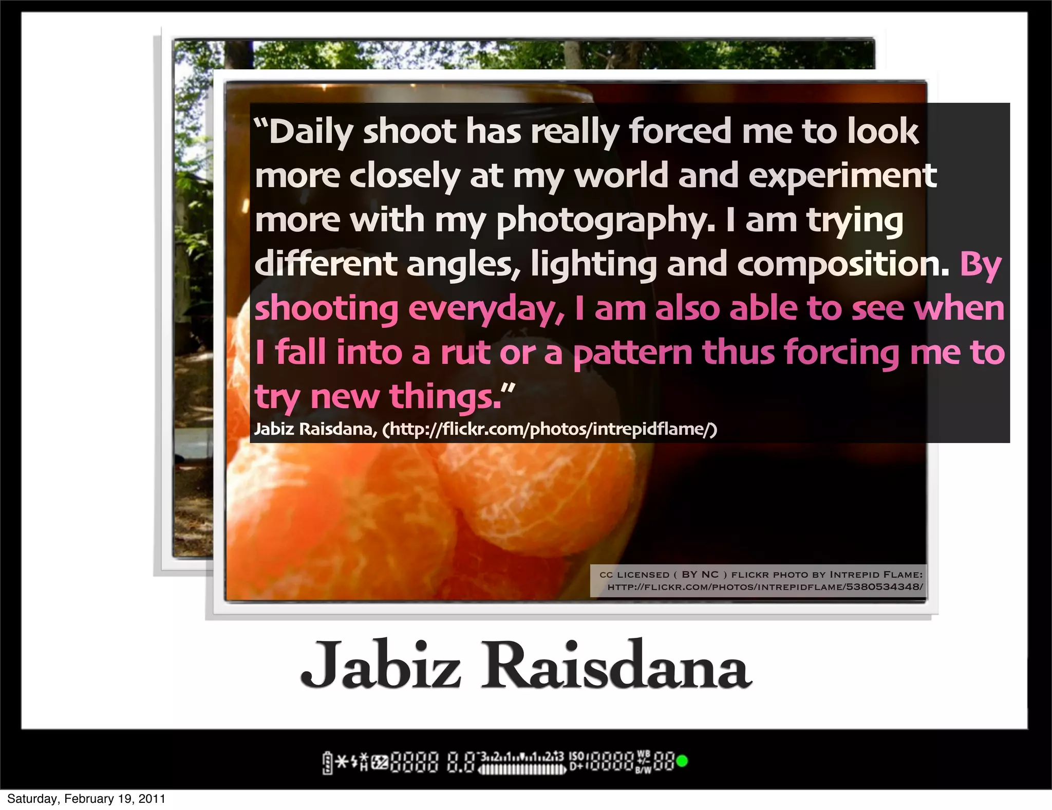 !Daily shoot has really forced me to look
                              more closely at my world and experiment
                              more with my photography" I am trying
                              di5erent angles' lighting and composition" By
                              shooting everyday' I am also able to see when
                              I fall into a rut or a pattern thus forcing me to
                              try new things",
                              Jabiz Raisdana' -http:004ickr"com0photos0intrepid4ame0/




                                                                cc licensed ( BY NC ) flickr photo by Intrepid Flame:
                                                                  http://flickr.com/photos/intrepidflame/426620305/

                                                                        cc licensed ( BY NC ) flickr photo by Intrepid Flame:
                                                                         http://flickr.com/photos/intrepidflame/5380534348/




                                   Jabiz Raisdana
Saturday, February 19, 2011
 