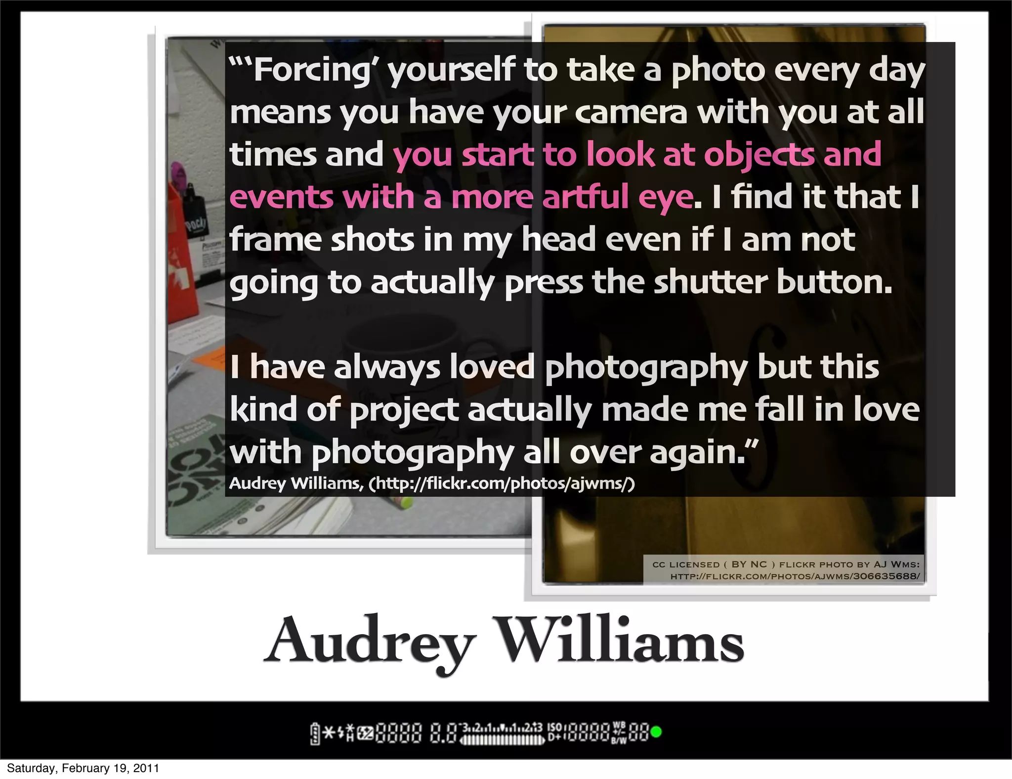 !;Forcing6 yourself to take a photo every day
                              means you have your camera with you at all
                              times and you start to look at objects and
                              events with a more artful eye" I <nd it that I
                              frame shots in my head even if I am not
                              going to actually press the shutter button"

                              I have always loved photography but this
                              kind of project actually made me fall in love
                              with photography all over again",
                              Audrey Williams' -http:004ickr"com0photos0ajwms0/
                                                                      cc licensed ( BY NC ) flickr photo by AJ Wms:
                                                                         http://flickr.com/photos/ajwms/292988246/


                                                                                    cc licensed ( BY NC ) flickr photo by AJ Wms:
                                                                                       http://flickr.com/photos/ajwms/306635688/




                                  Audrey Williams
Saturday, February 19, 2011
 