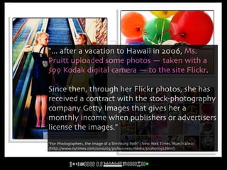 “... a#er a vacation to Hawaii in 2006, Ms.
 Pruitt uploaded some photos — taken with a
 $99 Kodak digital camera — to the site Flickr.

 Since then, through her Flickr photos, she has
 received a contract with the stock-photography
 company Getty Images that gives her a
 monthly income when publishers or advertisers
 license the images.”
flickr photos by Pink Sherbert Photography
  http://www.flickr.com/photos/pinksherbet//

 “For Photographers, the Image of a Shrinking Path” (New York Times, March 2010)
 (http://www.nytimes.com/2010/03/30/business/media/30photogs.html)
 