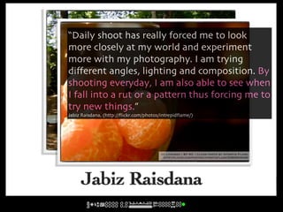 “Daily shoot has really forced me to look
more closely at my world and experiment
more with my photography. I am trying
diﬀerent angles, lighting and composition. By
shooting everyday, I am also able to see when
I fall into a rut or a pattern thus forcing me to
try new things.”
Jabiz Raisdana, (http://ﬂickr.com/photos/intrepidﬂame/)




                                  cc licensed ( BY NC ) flickr photo by Intrepid Flame:
                                    http://flickr.com/photos/intrepidflame/426620305/

                                          cc licensed ( BY NC ) flickr photo by Intrepid Flame:
                                           http://flickr.com/photos/intrepidflame/5380534348/




     Jabiz Raisdana
 