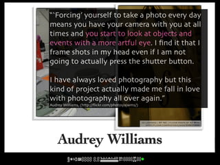“‘Forcing’ yourself to take a photo every day
means you have your camera with you at all
times and you start to look at objects and
events with a more artful eye. I ﬁnd it that I
frame shots in my head even if I am not
going to actually press the shutter button.

I have always loved photography but this
kind of project actually made me fall in love
with photography all over again.”
Audrey Williams, (http://ﬂickr.com/photos/ajwms/)
                                         cc licensed ( BY NC ) flickr photo by AJ Wms:
                                            http://flickr.com/photos/ajwms/292988246/


                                                       cc licensed ( BY NC ) flickr photo by AJ Wms:
                                                          http://flickr.com/photos/ajwms/306635688/




    Audrey Williams
 