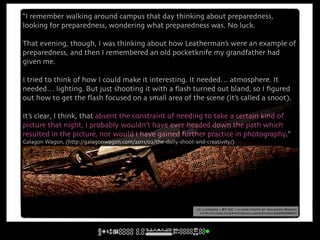 “I remember walking around campus that day thinking about preparedness,
looking for preparedness, wondering what preparedness was. No luck.

That evening, though, I was thinking about how Leatherman’s were an example of
preparedness, and then I remembered an old pocketknife my grandfather had
given me.

I tried to think of how I could make it interesting. It needed… atmosphere. It
needed… lighting. But just shooting it with a ﬂash turned out bland, so I ﬁgured
out how to get the ﬂash focused on a small area of the scene (it’s called a snoot).

It’s clear, I think, that absent the constraint of needing to take a certain kind of
picture that night, I probably wouldn’t have ever headed down the path which
resulted in the picture, nor would I have gained further practice in photography.”
Galagon Wagon, (http://galagonwagon.com/2011/02/the-daily-shoot-and-creativity/)




                                                                 cc licensed ( BY NC ) flickr photo by Galagon Wagon:
                                                                  http://flickr.com/photos/galagonwagon/5429505007/
 