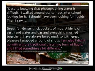 “Despite knowing that photographing water is
diﬃcult, I walked around our campus a#er school
looking for it; I should have been looking for liquids.
Then I saw it.

Beautiful, dense, thick buckets of mud. A blend of
earth and water and gas and everything mushed
together. I have always loved mud, so with great
pleasure I snapped a round of shots. I am glad I didn’t
go with a more traditional glistening form of liquid,
and I tried something a bit diﬀerent.”
Jabiz Raisdana, (http://intrepidﬂame.blogspot.com/2011/01/state-of-matter.html)




                                                                    cc licensed ( BY NC ) flickr photo by Intrepid Flame:
                                                                     http://flickr.com/photos/intrepidflame/5348740810/
 