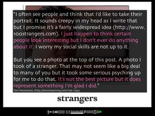 “I o#en see people and think that I’d like to take their
portrait. It sounds creepy in my head as I write that
but I promise it’s a fairly widespread idea (http://www.
100strangers.com). I just happen to think certain
people look interesting but I don’t ever do anything
about it. I worry my social skills are not up to it.

But you see a photo at the top of this post. A photo I
took of a stranger. That may not seem like a big deal
to many of you but it took some serious psyching up
for me to do that. It’s not the best picture but it does
                                                     cc licensed ( BY SD ) flickr photo by bionicteaching:
                                                     http://flickr.com/photos/bionicteaching/5436986582/


represent something I’m glad I did.”
Tom Woodward, (http://bionicteaching.com/?cat=254)


                                 strangers
 