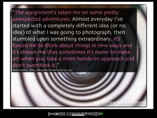 “The assignment’s taken me on some pretty
unexpected adventures. Almost everyday I’ve
started with a completely diﬀerent idea (or no
idea) of what I was going to photograph, then
stumbled upon something extraordinary. It’s
forced me to think about things in new ways and
it’s shown me that sometimes it’s easier to make
art when you take a more hands-on approach and
don’t overthink it.”
Matt Martin, (http://blog.electrovert.net/?p=69)




                                                     cc licensed ( BY NC ) flickr photo by electrovert:
                                                   http://flickr.com/photos/58873944@N07/5417153345/
 