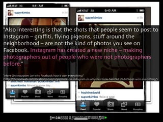“Also interesting is that the shots that people seem to post to
Instagram – graﬃti, ﬂying pigeons, stuﬀ around the
neighborhood – are not the kind of photos you see on
Facebook. Instagram has created a new niche – making
photographers out of people who were not photographers
before.”
“More On Instagram (or why Facebook hasn’t won everything)”
(http://thenextweb.com/location/2010/12/30/more-on-instagram-or-why-facebook-hasn%E2%80%99t-won-everything/)
 