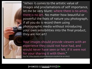 “When it comes to the artistic value of
        images and proclamations of self importance,
        let me be very blunt: where there is no artist,
        there is no art. No matter how beautiful or
        powerful the feats of nature you photograph,
        if all you do is record them using
        photographic media without introducing
        your own sensibilities into the ﬁnal product,
        they are not art!

        Your images should provide viewers with an
        experience they could not have had, and
        would never have seen or felt, if it were not
        for your sharing it with them.”
      cc licensed ( BY (http://guytal.com/wordpress/2011/05/dont-be-an-idiot/)
           Guy Tal, NC ND ) flickr photo by jónr:
http://flickr.com/photos/jonragnarsson/280131282/
 