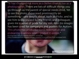 “It has changed me more as a father than it has as a
photographer. There are lots of diﬃcult things you
go through as the parent of special needs child. Yet
to see his photo showcased prominently on
something I care deeply about, such as Flickr, and to
see him being praised by my friends and colleagues
gives me a sense of pride for my son. Also his images
has been used for campaigns and posters for Autism.
This photo has produced some redemptive and
endearing qualities since I posted it online.”
Kris Krug from “Story of a Portrait from ﬂickr Homepage”
(http://madaboutportraits.blogspot.com/2011/02/story-of-portrait-from-ﬂickr-homepage.html)




                                                                            cc licensed ( BY ) flickr photo by kk:
                                                                       http://www.flickr.com/photos/kk/14443265/
 