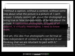 “Without a caption, without a context, without some
idea about what the picture is a picture of, I can’t
answer. I simply cannot talk about the photograph as
being true or false independently of beliefs about the
picture. A captionless photograph, stripped of all
context, is virtually meaningless. I need to know
more.

And yet, this idea that photographs can be true or
false independent of context is so ingrained in our
  The Lusitania
thinking that we are reluctant to part with it.”
Errol Morris, “Liar, Liar, Pants on Fire”
(http://opinionator.blogs.nytimes.com/2007/07/10/pictures-are-supposed-to-be-worth-a-thousand-words)
 