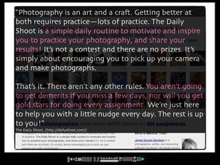 “Photography is an art and a cra#. Getting better at
both requires practice—lots of practice. The Daily
Shoot is a simple daily routine to motivate and inspire
you to practice your photography, and share your
results! It’s not a contest and there are no prizes. It’s
simply about encouraging you to pick up your camera
and make photographs.

That’s it. There aren’t any other rules. You aren’t going
to get demerits if you miss a few days, nor will you get
gold stars for doing every assignment. We’re just here
to help you with a little nudge every day. The rest is up
to you!”
The Daily Shoot, (http://dailyshoot.com/)
 