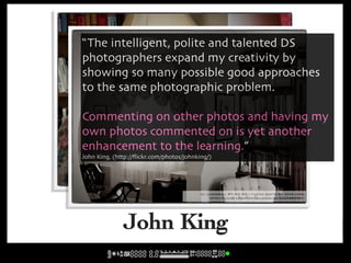 “The intelligent, polite and talented DS
photographers expand my creativity by
showing so many possible good approaches
to the same photographic problem.

Commenting on other photos and having my
own photos commented on is yet another
enhancement to the learning.”
John King, (http://ﬂickr.com/photos/johnking/)


                                    cc licensed ( BY NC SD ) flickr photo by john.king:
                                         http://flickr.com/photos/johnking/5251126461/

                                           cc licensed ( BY NC SD ) flickr photo by john.king:
                                                http://flickr.com/photos/johnking/5425668561/




              John King
 