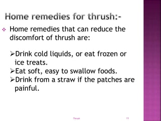  Home remedies that can reduce the
discomfort of thrush are:
Thrush 11
Drink cold liquids, or eat frozen or
ice treats.
Eat soft, easy to swallow foods.
Drink from a straw if the patches are
painful.
 