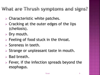  Characteristic white patches.
 Cracking at the outer edges of the lips
(cheilosis).
 Dry mouth.
 Feeling of food stuck in the throat.
 Soreness in teeth.
 Strange or unpleasant taste in mouth.
 Bad breath.
 Fever, if the infection spreads beyond the
esophagus.
Thrush 6
 