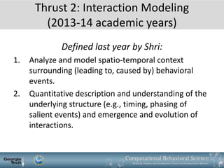 Thrust 2: Interaction Modeling
(2013-14 academic years)
Defined last year by Shri:
1. Analyze and model spatio-temporal context
surrounding (leading to, caused by) behavioral
events.
2. Quantitative description and understanding of the
underlying structure (e.g., timing, phasing of
salient events) and emergence and evolution of
interactions.
 