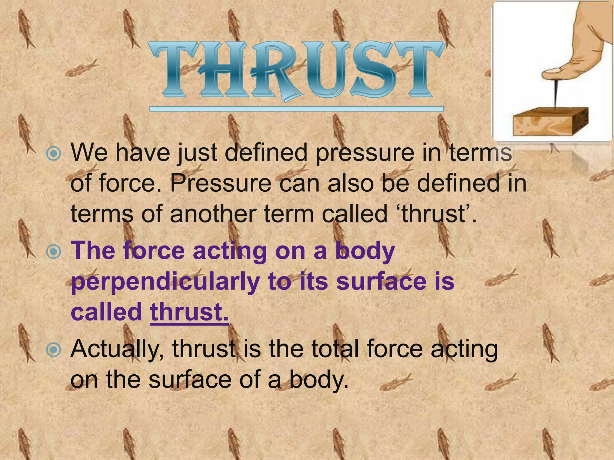 We have just defined pressure in terms
of force. Pressure can also be defined in
terms of another term called ‘thrust’.
 The force acting on a body
perpendicularly to its surface is
called thrust.
 Actually, thrust is the total force acting
on the surface of a body.


 