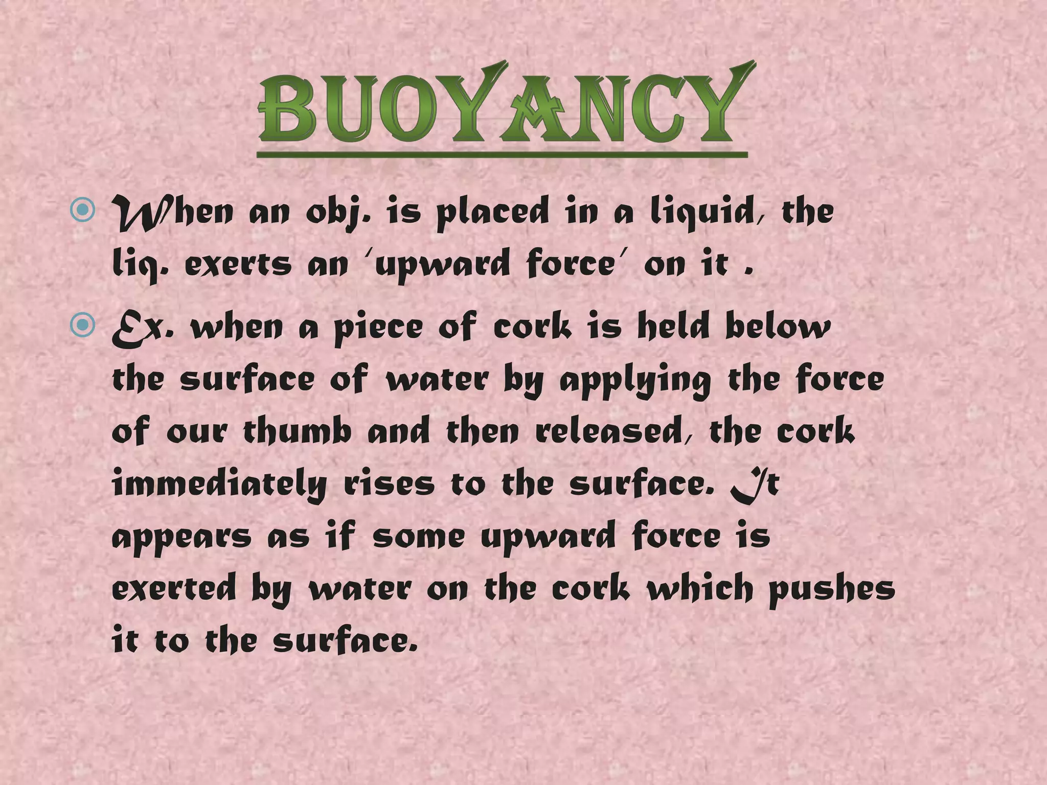 When an obj. is placed in a liquid, the
liq. exerts an ‘upward force’ on it .
 Ex. when a piece of cork is held below
the surface of water by applying the force
of our thumb and then released, the cork
immediately rises to the surface. It
appears as if some upward force is
exerted by water on the cork which pushes
it to the surface.


 